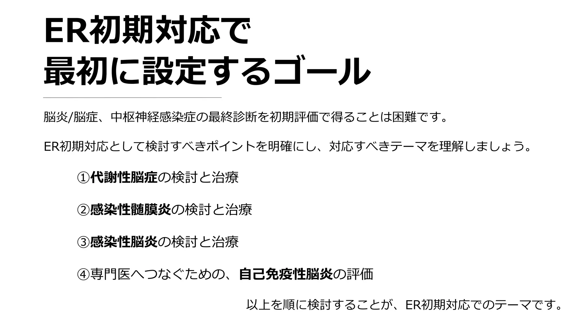 ER初期対応で
最初に設定するゴール
脳炎/脳症、中枢神経感染症の最終診断を初期評価で得ることは困難です。
ER初期対応として検討すべきポイントを明確にし、対応すべきテーマを理解しましょう。
①代謝性脳症の検討と治療
②感染性髄膜炎の検討と治療
③感染性脳炎の検討と治療
④専門医へつなぐための、自己免疫性脳炎の評価
以上を順に検討することが、ER初期対応でのテーマです。
 