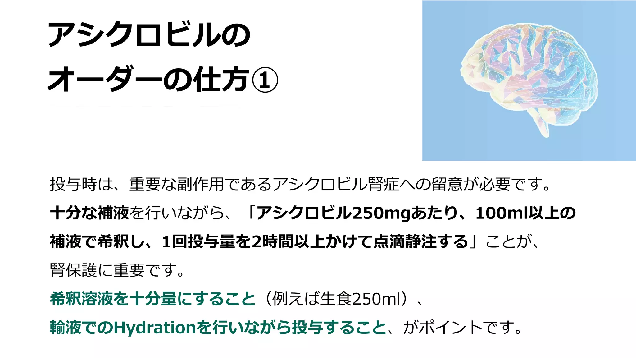 アシクロビルの
オーダーの仕方①
投与時は、重要な副作用であるアシクロビル腎症への留意が必要です。
十分な補液を行いながら、「アシクロビル250mgあたり、100ml以上の
補液で希釈し、1回投与量を2時間以上かけて点滴静注する」ことが、
腎保護に重要です。
希釈溶液を十分量にすること（例えば生食250ml）、
輸液でのHydrationを行いながら投与すること、がポイントです。
 