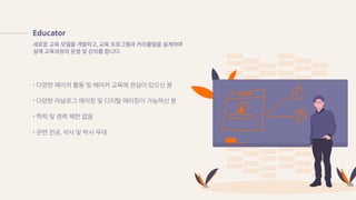 Educator
다양한�메이커�활동�및�메이커�교육에�관심이�있으신�분
다양한�아날로그�메이킹�및�디지털�메이킹이�가능하신�분
학력�및�경력�제한�없음
관련�전공, 석사�및�박사�우대
새로운�교육�모델을�개발하고, 교육�프로그램과�커리큘럼을�설계하며
실제�교육과정의�운영�및�강의를�합니다.
 