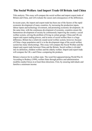 The Social Welfare And Import Trade Of Britain And China
Title analysis: This essay will compare the social welfare and import export trade of
Britain and China, and will evaluate the causes and consequences of the differences.
In recent years, the import and export trade has been one of the factors of the rapid
economic development of many countries, by increasing the production inputs,
labour inputs and technology investment, and promoting economic development. At
the same time, with the continuous development of economy, countries ensure the
harmonious development of society by continuously improving the country s social
welfare system, solving the problem of living in certain groups. China and UK are
import and export trading powers, and in terms of social welfare there is a huge
difference, Britain has a relatively sound social welfare system, however, because
of China s large population and it is in the development stage of the social welfare
system has many shortcomings. This essay will compare the Social Welfare and the
import and export trade between China and the Britain. Social welfare is divided
into its definition, children welfare and the elderly welfare. Import and export trade
will compare the UK s and China s comparing the products.
Britain is known for its welfare state. The word first appeared during World War II.
According to Rodney (1999), welfare State through politics and administration
modifies market forces in at least three directions. First, by ensuring individuals and
families a minimum income
 