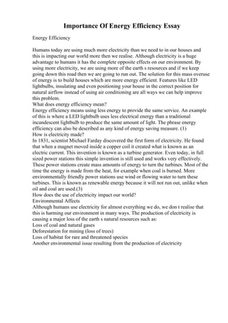 Importance Of Energy Efficiency Essay
Energy Efficiency
Humans today are using much more electricity than we need to in our houses and
this is impacting our world more then we realise. Although electricity is a huge
advantage to humans it has the complete opposite effects on our environment. By
using more electricity, we are using more of the earth s resources and if we keep
going down this road then we are going to run out. The solution for this mass overuse
of energy is to build houses which are more energy efficient. Features like LED
lightbulbs, insulating and even positioning your house in the correct position for
natural airflow instead of using air conditioning are all ways we can help improve
this problem.
What does energy efficiency mean?
Energy efficiency means using less energy to provide the same service. An example
of this is where a LED lightbulb uses less electrical energy than a traditional
incandescent lightbulb to produce the same amount of light. The phrase energy
efficiency can also be described as any kind of energy saving measure. (1)
How is electricity made?
In 1831, scientist Michael Farday discovered the first form of electricity. He found
that when a magnet moved inside a copper coil it created what is known as an
electric current. This invention is known as a turbine generator. Even today, in full
sized power stations this simple invention is still used and works very effectively.
These power stations create mass amounts of energy to turn the turbines. Most of the
time the energy is made from the heat, for example when coal is burned. More
environmentally friendly power stations use wind or flowing water to turn these
turbines. This is known as renewable energy because it will not run out, unlike when
oil and coal are used.(3)
How does the use of electricity impact our world?
Environmental Affects
Although humans use electricity for almost everything we do, we don t realise that
this is harming our environment in many ways. The production of electricity is
causing a major loss of the earth s natural resources such as:
Loss of coal and natural gases
Deforestation for mining (loss of trees)
Loss of habitat for rare and threatened species
Another environmental issue resulting from the production of electricity
 