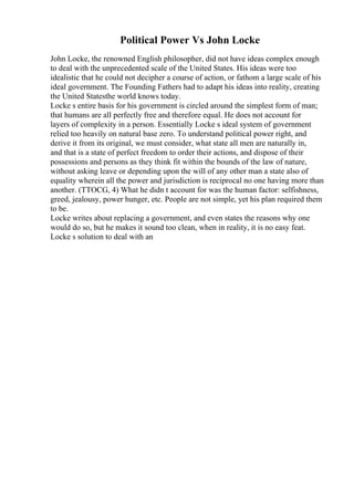 Political Power Vs John Locke
John Locke, the renowned English philosopher, did not have ideas complex enough
to deal with the unprecedented scale of the United States. His ideas were too
idealistic that he could not decipher a course of action, or fathom a large scale of his
ideal government. The Founding Fathers had to adapt his ideas into reality, creating
the United Statesthe world knows today.
Locke s entire basis for his government is circled around the simplest form of man;
that humans are all perfectly free and therefore equal. He does not account for
layers of complexity in a person. Essentially Locke s ideal system of government
relied too heavily on natural base zero. To understand political power right, and
derive it from its original, we must consider, what state all men are naturally in,
and that is a state of perfect freedom to order their actions, and dispose of their
possessions and persons as they think fit within the bounds of the law of nature,
without asking leave or depending upon the will of any other man a state also of
equality wherein all the power and jurisdiction is reciprocal no one having more than
another. (TTOCG, 4) What he didn t account for was the human factor: selfishness,
greed, jealousy, power hunger, etc. People are not simple, yet his plan required them
to be.
Locke writes about replacing a government, and even states the reasons why one
would do so, but he makes it sound too clean, when in reality, it is no easy feat.
Locke s solution to deal with an
 