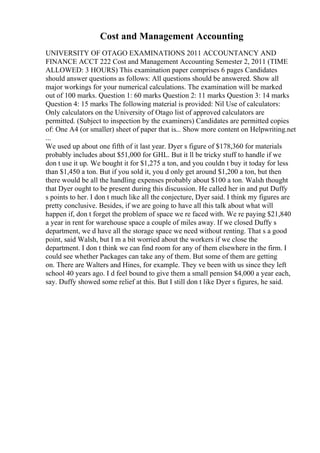 Cost and Management Accounting
UNIVERSITY OF OTAGO EXAMINATIONS 2011 ACCOUNTANCY AND
FINANCE ACCT 222 Cost and Management Accounting Semester 2, 2011 (TIME
ALLOWED: 3 HOURS) This examination paper comprises 6 pages Candidates
should answer questions as follows: All questions should be answered. Show all
major workings for your numerical calculations. The examination will be marked
out of 100 marks. Question 1: 60 marks Question 2: 11 marks Question 3: 14 marks
Question 4: 15 marks The following material is provided: Nil Use of calculators:
Only calculators on the University of Otago list of approved calculators are
permitted. (Subject to inspection by the examiners) Candidates are permitted copies
of: One A4 (or smaller) sheet of paper that is... Show more content on Helpwriting.net
...
We used up about one fifth of it last year. Dyer s figure of $178,360 for materials
probably includes about $51,000 for GHL. But it ll be tricky stuff to handle if we
don t use it up. We bought it for $1,275 a ton, and you couldn t buy it today for less
than $1,450 a ton. But if you sold it, you d only get around $1,200 a ton, but then
there would be all the handling expenses probably about $100 a ton. Walsh thought
that Dyer ought to be present during this discussion. He called her in and put Duffy
s points to her. I don t much like all the conjecture, Dyer said. I think my figures are
pretty conclusive. Besides, if we are going to have all this talk about what will
happen if, don t forget the problem of space we re faced with. We re paying $21,840
a year in rent for warehouse space a couple of miles away. If we closed Duffy s
department, we d have all the storage space we need without renting. That s a good
point, said Walsh, but I m a bit worried about the workers if we close the
department. I don t think we can find room for any of them elsewhere in the firm. I
could see whether Packages can take any of them. But some of them are getting
on. There are Walters and Hines, for example. They ve been with us since they left
school 40 years ago. I d feel bound to give them a small pension $4,000 a year each,
say. Duffy showed some relief at this. But I still don t like Dyer s figures, he said.
 