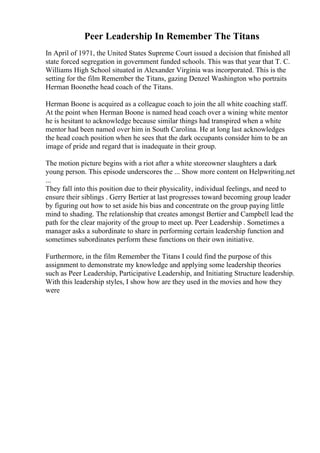 Peer Leadership In Remember The Titans
In April of 1971, the United States Supreme Court issued a decision that finished all
state forced segregation in government funded schools. This was that year that T. C.
Williams High School situated in Alexander Virginia was incorporated. This is the
setting for the film Remember the Titans, gazing Denzel Washington who portraits
Herman Boonethe head coach of the Titans.
Herman Boone is acquired as a colleague coach to join the all white coaching staff.
At the point when Herman Boone is named head coach over a wining white mentor
he is hesitant to acknowledge because similar things had transpired when a white
mentor had been named over him in South Carolina. He at long last acknowledges
the head coach position when he sees that the dark occupants consider him to be an
image of pride and regard that is inadequate in their group.
The motion picture begins with a riot after a white storeowner slaughters a dark
young person. This episode underscores the ... Show more content on Helpwriting.net
...
They fall into this position due to their physicality, individual feelings, and need to
ensure their siblings . Gerry Bertier at last progresses toward becoming group leader
by figuring out how to set aside his bias and concentrate on the group paying little
mind to shading. The relationship that creates amongst Bertier and Campbell lead the
path for the clear majority of the group to meet up. Peer Leadership . Sometimes a
manager asks a subordinate to share in performing certain leadership function and
sometimes subordinates perform these functions on their own initiative.
Furthermore, in the film Remember the Titans I could find the purpose of this
assignment to demonstrate my knowledge and applying some leadership theories
such as Peer Leadership, Participative Leadership, and Initiating Structure leadership.
With this leadership styles, I show how are they used in the movies and how they
were
 