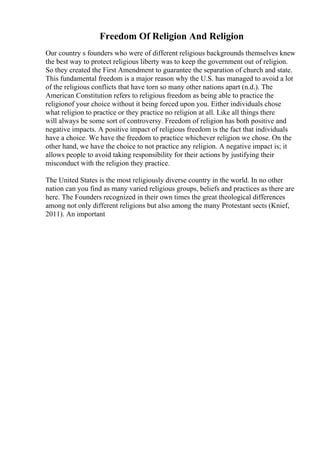 Freedom Of Religion And Religion
Our country s founders who were of different religious backgrounds themselves knew
the best way to protect religious liberty was to keep the government out of religion.
So they created the First Amendment to guarantee the separation of church and state.
This fundamental freedom is a major reason why the U.S. has managed to avoid a lot
of the religious conflicts that have torn so many other nations apart (n.d.). The
American Constitution refers to religious freedom as being able to practice the
religionof your choice without it being forced upon you. Either individuals chose
what religion to practice or they practice no religion at all. Like all things there
will always be some sort of controversy. Freedom of religion has both positive and
negative impacts. A positive impact of religious freedom is the fact that individuals
have a choice. We have the freedom to practice whichever religion we chose. On the
other hand, we have the choice to not practice any religion. A negative impact is; it
allows people to avoid taking responsibility for their actions by justifying their
misconduct with the religion they practice.
The United States is the most religiously diverse country in the world. In no other
nation can you find as many varied religious groups, beliefs and practices as there are
here. The Founders recognized in their own times the great theological differences
among not only different religions but also among the many Protestant sects (Knief,
2011). An important
 