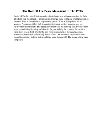 The Role Of The Peace Movement In The 1960s
In the 1960s the United States was in a heated cold war with communism. In their
efforts to stop the spread of communism America came to the aid of other countries
to assist them in the efforts to stop the the spread. With in doing this a lot of
younger Americans didn t feel it was right to invade another country, and get
involved in their matters. The peace movement also did not help this. Because men
were not enlisting like they had done in the past to help the country, for the first
time, there was a draft. Due to the new rebellious nature of the people,a mass
amount of people still refused to join the efforts. As it was the law that the men
joined the military to fight in the end they were shipped off. The above article gave
the people
 