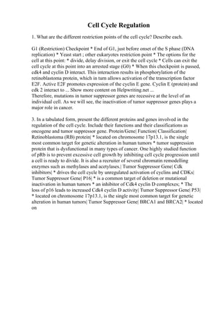 Cell Cycle Regulation
1. What are the different restriction points of the cell cycle? Describe each.
G1 (Restriction) Checkpoint * End of G1, just before onset of the S phase (DNA
replication) * Yeast start ; other eukaryotes restriction point * The options for the
cell at this point: * divide, delay division, or exit the cell cycle * Cells can exit the
cell cycle at this point into an arrested stage (G0) * When this checkpoint is passed,
cdk4 and cyclin D interact. This interaction results in phosphorylation of the
retinoblastoma protein, which in turn allows activation of the transcription factor
E2F. Active E2F promotes expression of the cyclin E gene. Cyclin E (protein) and
cdk 2 interact to ... Show more content on Helpwriting.net ...
Therefore, mutations in tumor suppressor genes are recessive at the level of an
individual cell. As we will see, the inactivation of tumor suppressor genes plays a
major role in cancer.
3. In a tabulated form, present the different proteins and genes involved in the
regulation of the cell cycle. Include their functions and their classifications as
oncogene and tumor suppressor gene. Protein/Gene| Function| Classification|
Retinoblastoma (RB) protein| * located on chromosome 17p13.1, is the single
most common target for genetic alteration in human tumors * tumor suppression
protein that is dysfunctional in many types of cancer. One highly studied function
of pRb is to prevent excessive cell growth by inhibiting cell cycle progression until
a cell is ready to divide. It is also a recruiter of several chromatin remodelling
enzymes such as methylases and acetylases.| Tumor Suppressor Gene| Cdk
inhibitors| * drives the cell cycle by unregulated activation of cyclins and CDKs|
Tumor Suppressor Gene| P16| * is a common target of deletion or mutational
inactivation in human tumors * an inhibitor of Cdk4 cyclin D complexes; * The
loss of p16 leads to increased Cdk4 cyclin D activity| Tumor Suppressor Gene| P53|
* located on chromosome 17p13.1, is the single most common target for genetic
alteration in human tumors| Tumor Suppressor Gene| BRCA1 and BRCA2| * located
on
 