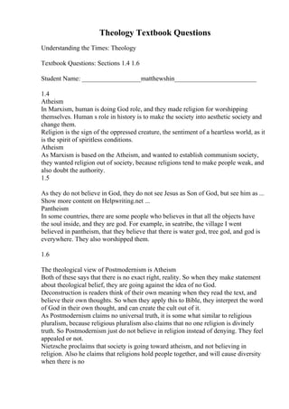 Theology Textbook Questions
Understanding the Times: Theology
Textbook Questions: Sections 1.4 1.6
Student Name: __________________matthewshin_________________________
1.4
Atheism
In Marxism, human is doing God role, and they made religion for worshipping
themselves. Human s role in history is to make the society into aesthetic society and
change them.
Religion is the sign of the oppressed creature, the sentiment of a heartless world, as it
is the spirit of spiritless conditions.
Atheism
As Marxism is based on the Atheism, and wanted to establish communism society,
they wanted religion out of society, because religions tend to make people weak, and
also doubt the authority.
1.5
As they do not believe in God, they do not see Jesus as Son of God, but see him as ...
Show more content on Helpwriting.net ...
Pantheism
In some countries, there are some people who believes in that all the objects have
the soul inside, and they are god. For example, in seatribe, the village I went
believed in pantheism, that they believe that there is water god, tree god, and god is
everywhere. They also worshipped them.
1.6
The theological view of Postmodernism is Atheism
Both of these says that there is no exact right, reality. So when they make statement
about theological belief, they are going against the idea of no God.
Deconstruction is readers think of their own meaning when they read the text, and
believe their own thoughts. So when they apply this to Bible, they interpret the word
of God in their own thought, and can create the cult out of it.
As Postmodernism claims no universal truth, it is some what similar to religious
pluralism, because religious pluralism also claims that no one religion is divinely
truth. So Postmodernism just do not believe in religion instead of denying. They feel
appealed or not.
Nietzsche proclaims that society is going toward atheism, and not believing in
religion. Also he claims that religions hold people together, and will cause diversity
when there is no
 