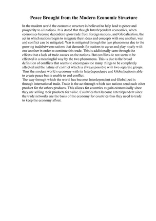 Peace Brought from the Modern Economic Structure
In the modern world the economic structure is believed to help lead to peace and
prosperity to all nations. It is stated that though Interdependent economies, when
economies become dependent upon trade from foreign nations, and Globalization, the
act in which nations begin to integrate their ideas and concepts with one another, war
and conflict can be mitigated. War is mitigated through the two phenomena due to the
growing tradebetween nations that demands for nations to agree and play nicely with
one another in order to continue this trade. This is additionally seen through the
effects that a lack of trade causes on the nations. But conflicts do not seem to be
effected in a meaningful way by the two phenomena. This is due to the broad
definition of conflicts that seems to encompass too many things to be completely
affected and the nature of conflict which is always possible with two separate groups.
Thus the modern world s economy with its Interdependence and Globalizationis able
to create peace but is unable to end conflict.
The way through which the world has become Interdependent and Globalized is
through international trade. Trade is the act through which two nations send each other
product for the others products. This allows for countries to gain economically since
they are selling their products for value. Countries then become Interdependent since
the trade networks are the basis of the economy for countries thus they need to trade
to keep the economy afloat.
 