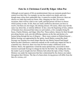 Fate In A Christmas Carol By Edgar Allen Poe
Although several aspects of life are predetermined, there are moments people have
control over their fate. For example, no one has control over death, and even
though many refuse their undeniable fate, it cannot be avoided. However, there are
choices we make that mold our future, thus, changing our fate. On various
occasions, there will be a fork in one s path, and that person will have to choose
which journey to take. In life, there are small, ineffective decisions you have to
resolve, but there are also larger, life altering choices. Of course, others may feel the
same way about fate, or entirely different. In fact, since the beginning of time, authors
of literature have discussed their ideas on such matters, a few examples being Dr.
Seuss, Charles Dickens, and Edgar Allen Poe. These authors, famous for their thought
provoking literary work, provide differing opinions on the fate and destiny of a
human being through the use of allegory.... Show more content on Helpwriting.net ...
Before Scrooge was approached by the spirits, Jacob Marley warned the chain
Scrooge was forming was much longer than the one Marley himself had forged
before he died. Ebeneezer s malicious outlook on life would only impact his fate in
a harmful way. However, there was time for him to make a difference in his
lifetime. Hence, the apparitions visited the mean spirited man, successful in their
mission to persuade Scrooge to change his fate for the better. By reading this story,
the reader is given insight into how Dickens feels about the topic of fate. Clearly,
Dickens was under the impression that fate is determined by the choices one makes
throughout their lifetime. The fate of a benevolent, loving person will differ from the
fate of a vicious, evil
 