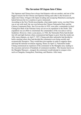The Invasion Of Japan Into China
The Japanese and Chinese have always had disputes with one another, and one of the
biggest reasons for the Chinese and Japanese hating each other is the Invasion of
Japan into China. It began with Japan invading and occupying Manchuria causing the
hatred between the two countries to grow immensely.
According to the New World encyclopedia, what made matter worse, was that China
was at war with itself, the war was between the Chinese Nationalist Party and the
Chinese Communist Party. Sun Yat sen dies in 1925, soon after, commander in chief
Chiang Kai Shek of the National Army set out on an expedition to the North. This
expedition was an effort to exterminate the commanders of the war and as well as
feudalism. However, when a year passes, in 1926, the Nationalist Party had divided
into left and right factions where communism had begun to grow from the inside out.
After many disputes, on April 7, 1927, Chiang and other nationalist had decided to
hold a meeting where they had decided the communist were being socially and
economically disruptive. They would then join together in order to suppress them
and keep the national revolution ongoing. Hence on April 12, Nationalist leader
Chiang commenced an expulsion of the communist in the Shanghai area, leading to
the execution and arrest of hundreds of communist members. This became known as
the Shanghai Massacre , enraged, the communist would attempt to conquer cities
such as Changsha, Guangzhou, Nanchang, and Shantou. After many
 
