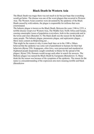 Black Death In Western Asia
The Black Death was tragic there was not much to do but just hope that everything
would get better. The disease was one of the worst plagues that occurred in Western
Asia. The Western Asian countries were devastated by the epidemic of the Black
Death caused by wild rodents, the plague is responsible for millions that were
exterminated.
The bubonic plague is known as the Black Death, Between the years 1346 to 1353, a
terrible disease swept over Western Asia, The Middle East, North Africa and Europe,
causing catastrophic losses of population everywhere, both in the countryside and in
the towns and cities (Benedict 3). The black death was the reason for the deaths of
many people. The bubonic plague, pneumonic plague, and septicaemic plague ...
Show more content on Helpwriting.net ...
That might be the reason to why it came back later on in the 1300 s. Others
believed that the epidemic was some sort of punishment to humans for their bad
behaviors (Byrne 238). Scapegoats, often Jews, were persecuted and murdered as
frightened people desperately sought somebody to blame for the spread of the
plague ( Byrne 238). Humans would ravage each other in search for answers. The
Bubonic plague was named the Black Death by Europeans (Benedictow 3). Many
think the the reason was because of the symptoms of the epidemic. The reason for the
name is a misunderstanding of the expression atra mors meaning terrible and black
(Benedictow
 
