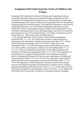 Assignment 034 Understand the Needs of Children and
Young...
Assignment 034 Understand the Needs of Children and Young People who are
Vulnerable and Experiencing Poverty and Disadvantage Assignment overview
Introduction The assignment forUnit 034 asks you to demonstrate your knowledge
and understanding of the needs of children and young people who are vulnerable and
experiencing poverty and disadvantage. The assignment is designed to ensure that by
completing all the tasks, you will meet the Learning Outcomes and assessment
criteria for Unit 034, Understand the Needs of Children and Young People who are
Vulnerable and Experiencing Poverty and Disadvantage. Tasks There is one task for
this assignment to cover all Learning Outcomes. A Evidence of analytical research;
Written report or... Show more content on Helpwriting.net ...
1. The rationale and history for the existence of such policies and guidance
documents (Ref. 1.3, 1.4) 2. The effectiveness of these in addressing poverty,
disadvantage and vulnerability of children and young people (Ref. 4.1) 3. What is
meant by the term disadvantage? (Ref. 3.1) 4. What is meant by the term
vulnerability? (Ref. 3.1) 5. How the implementation of these policies at a local
level affect children s development, resilience and self confidence (Ref. 2.1, 4.1,
4.3, 5.1) 6. Why it is important for practitioners to have high expectations and
ambitions for children and young people? (Ref. 2.1, 5.1, 5.2) 7. The importance of
the practitioner as an agent of change and their role as facilitators of positive
practice including the development of carers as active participants in children and
young peoples lives (Ref. 5.3, 4.1, 4.3) 8. The role of early intervention models in
improving children and young people s outcomes and life chances (Ref. 1.2, 3.2,
3.3) 9. The importance of multi disciplinary working in relation to key strategic
activities including the acquisition and maintenance of support services, strategic
planning and interfacing with adult services. (Ref. 4.1, 4.2, 4.4) This task covers all
of the Learning Objectives and assessment criteria of Unit 033. Level 3 Diploma for
the Children and Young People s Workforce Assignment Guide for Candidates
 