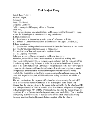 Cmi Project Essay
Dated: June 19, 2013
To: Paul Singer,
President
From: Eric Hunter,
Corporate Controller
Subject: Analysis of Company s Current Situation
Dear Paul,
After our meeting and analyzing the facts and figures available thoroughly, I came
across the following short term as well as long term issues:
1. Short term issues:
1.1. Requirement to increase the transfer price of carburetors to $ 500
1.2. Impacts of Carburetor Production discontinuance on Engine Division(ED)
2. Long term issues:
2.1. Performance and Organization structure of Division Profit centers or cost center
2.2. Transfer pricing guidelines needed to be revisited
2.3. Implication of Tax and duties and compliance issues
2.4. ED Capacity constraints
Following are my ... Show more content on Helpwriting.net ...
Therefore, each division should be autonomous in its decision making. This,
however, is not the case with our company. As a matter of fact, the corporate office
is influencing and forcing divisions to make the buy and sell decisions from each
other at the instructed price of 1.25 times of full production costs. To be a true profit
center, the divisions should have the authority to determine and negotiate prices of
their products either based on market or through internal resources to ensure
profitability. In addition, to be able to ensure operational excellence, managing the
costs such as production cost, administrative and selling overheads, should be a
priority.
The intervention from the corporate office is rather a de motivating factor for ED
when the division is not allowed to sell at the market price and it cannot sell
disregarding the internal clients in the market to be profitable. On the other hand SD
was taking the benefit of this low transfer price from ED and a high transfer out price
to ID, thus reporting a ROI of 15%. When analyzing based on the market prices, we
noted that SD is in fact not contributing to the corporate profitability. That is another
shortcoming that the decisions of both divisions are affected; one is considering
dumping a product having high contribution margins, while the other is
 