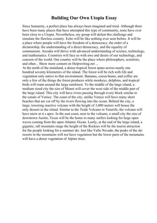 Building Our Own Utopia Essay
Since humanity, a perfect place has always been imagined and tried. Although there
have been many places that have attempted this type of community, none have ever
been close to a Utopia. Nevertheless, my group will defeat this challenge and
simulate the flawless country. Echo will be like nothing ever seen before. It will be
a place where people will have the freedom of a democracy, the order of a
dictatorship, the understanding of a direct democracy, and the equality of
communism. Arcadia will thrive with advanced understanding of science, technology,
and mathematics. Countries will face us with awe and desire of our technology, and
concern of the world. Our country will be the place where philosophers, scientists,
and other... Show more content on Helpwriting.net ...
At the north of the mainland, a dense tropical forest spans across nearly one
hundred seventy kilometers of the island. The forest will be rich with life and
vegetation only native to that environment. Bananas, cocoa beans, and coffee are
only a few of the things the forest produces while monkeys, dolphins, and tropical
birds will roam around the large rainforest. To the middle of the large island, a
medium sized city the size of Miami will cover the west side of the middle part of
the large island. This city will have rivers passing through every block similar to
the canals of Venice. The coast of the city, unlike Venice will have many short
beaches that are cut off by the rivers flowing into the ocean. Behind the city, a
large, towering inactive volcano with the height of 3,000 meters will house the
only dessert in the island. Similar to the Teide Volcano in Tenerife, the volcano will
have snow at it s apex. In the east coast, next to the volcano, a small city the size of
downtown Austin, Texas will be the home to many surfers looking for large open
waves coming from the open Atlantic Ocean. Lastly, at the end of the large island, a
gigantic, tall mountain range the height of the Rockies will be the tourist attraction
for the people looking for a summer ski. Just like Valle Nevado, the peaks of the ski
resorts in the mountains will not have vegetation but the lower parts of the mountains
will have a dense vegetation of Alpine trees.
 