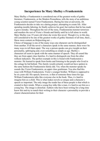 Inexperience In Mary Shelley s Frankenstein
Mary Shelley s Frankenstein is considered one of the greatest works of gothic
literature. Frankenstein, or the Modern Prometheus, tells the story of an ambitious
young scientist named Victor Frankenstein. During his time at university, Dr.
Frankenstein decides to take on a daring project, attempting to create life. After
spending months laboring, he finally achieves his goal, but realizes that he has made
a grave mistake. Throughout the rest of the story, Frankensteins monster terrorizes
and murders the rest of Victor s friends and family until he is left alone in world.
Mary Shelley was 19 years old when she wrote this novel. Though it is, to this day,
still considered to be one of the greatest works of gothic literature of all time, there...
Show more content on Helpwriting.net ...
Choice of language is one of the many ways one character can be distinguished
from another. If all the novel s characters speak in the same manner, there won t be
many ways to tell them apart. The way a person speaks can give insight on their
personality, upbringing and, even something as simple as age. Shelley s
characters all seem to speak with the same manner of speech. They all sound like
they are from upper class families. It s hard to distinguish one from the other
without indicators. The perfect example in this is found with Frankenstein s
monster. He learned to speak from books and listening to the people who lived in
the cottage he hid behind. This family would certainly would not have spoken in
the same fashion the Frankenstein family did. Yet, when the monster speaks he
sounds like Victor Frankenstein, an upper class gentleman. You also find this
issue with William Frankenstein, Victor s younger brother. William is supposed to
be six years old. His speech, however, is that of someone three times his age.
William Frankenstein talks like everyone else in the book. Thus, it s hard to
imagine him as a child. This is what makes novels so unique and a character s
speech so important. The only image the reader has of these people is that which is
created in their minds. When a young boy talks like a man, it s hard to see him as a
young boy. The image is distorted. Authors who have been writing for a long time
know this and try to match their writing to their character s personality to provide a
clearer characterization for their
 