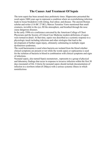 The Causes And Treatment Of Sepsis
The term sepsis has been around since prehistoric times. Hippocrates presented the
word sepsis 2400 years ago to represent a condition where an overwhelming infection
leads to tissue breakdown with rotting, foul odour, and disease. The ancient Roman
scholar and writer (116 BC 27 BC), Marcus Terentius Varro mentioned that small
creatures, invisible to the eye, fill the atmosphere, and breathed through the nose
cause dangerous diseases.
In the early 1990s at a conference convened by the American College of Chest
Physicians and the Society of Critical Care Medicine modern definitions of sepsis
were termed in detail. At that time, sepsis was described as a systemic response to a
physiologic insult including infections and other etiologies that lead to the
development of further organ injury, ultimately culminating in multiple organ
dysfunction syndromes.
The word bacteraemia is used when bacteria are isolated from the blood whether
clinical symptoms are present or not while the words sepsis or septicaemia is used
for the isolation of bacteria in blood in combination with clinical symptoms and signs
of infections.
Neonatal sepsis, also named Sepsis neonatorum , represents to a group of physical
and laboratory findings that occur in response to invasive infection within the first 30
days (neonatal) of life. Criteria for neonatal sepsis should include documentation of
infection in a newborn infant (0 28days) with a serious systemic illness in which
noninfectious
 