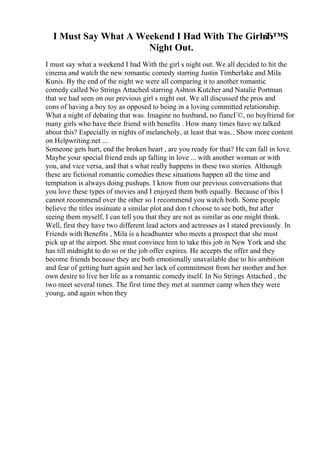 I Must Say What A Weekend I Had With The Girlв
Ђ™S
Night Out.
I must say what a weekend I had With the girl s night out. We all decided to hit the
cinema and watch the new romantic comedy starring Justin Timberlake and Mila
Kunis. By the end of the night we were all comparing it to another romantic
comedy called No Strings Attached starring Ashton Kutcher and Natalie Portman
that we had seen on our previous girl s night out. We all discussed the pros and
cons of having a boy toy as opposed to being in a loving committed relationship.
What a night of debating that was. Imagine no husband, no fiancГ©, no boyfriend for
many girls who have their friend with benefits . How many times have we talked
about this? Especially in nights of melancholy, at least that was... Show more content
on Helpwriting.net ...
Someone gets hurt, end the broken heart , are you ready for that? He can fall in love.
Maybe your special friend ends up falling in love ... with another woman or with
you, and vice versa, and that s what really happens in these two stories. Although
these are fictional romantic comedies these situations happen all the time and
temptation is always doing pushups. I know from our previous conversations that
you love these types of movies and I enjoyed them both equally. Because of this I
cannot recommend over the other so I recommend you watch both. Some people
believe the titles insinuate a similar plot and don t choose to see both, but after
seeing them myself, I can tell you that they are not as similar as one might think.
Well, first they have two different lead actors and actresses as I stated previously. In
Friends with Benefits , Mila is a headhunter who meets a prospect that she must
pick up at the airport. She must convince him to take this job in New York and she
has till midnight to do so or the job offer expires. He accepts the offer and they
become friends because they are both emotionally unavailable due to his ambition
and fear of getting hurt again and her lack of commitment from her mother and her
own desire to live her life as a romantic comedy itself. In No Strings Attached , the
two meet several times. The first time they met at summer camp when they were
young, and again when they
 