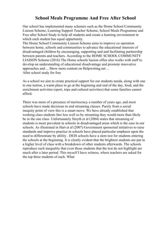 School Meals Programme And Free After School
Our school has implemented many schemes such as the Home School Community
Liaison Scheme, Learning Support Teacher Scheme, School Meals Programme and
Free after School Study to help all students and create a learning environment in
which each student has equal oppurtunity.
The Home School Community Liaison Scheme aims to improve co operation
between home, schools and communities to advance the educational interests of
disadvantaged children by encouraging, supporting and and facilitating partnership
between parents and teachers. According to the HOME SCHOOL COMMUNITY
LIAISON Scheme (2016) The Home schools liasion offier also works with staff to
develop an understanding of educational disadvantage and promote innovative
approaches and ... Show more content on Helpwriting.net ...
After school study for free
As a school we aim to create practical support for our students needa, along with one
to one tuition, a warm place to go at the beginning and end of the day, food, and the
enrichment activities (sport, trips and cultural activities) that some families cannot
afford.
There was more of a presence of meritocracy a number of years ago, and most
schools have made decisions to end streaming classes. Purely from a social
inequity point of view this is a smart move. We have already established that
working class students fare less well so by streaming they would more than likely
be in the one class. Unfortunately Smyth et al (2004) states that streaming of
students is more prevalent in schools in disadvantaged areas which is the case in our
schools. As illustrated in Hart et al (2007) Government sponsored initiatives to raise
standards and improve practice in schools have placed particular emphasis upon the
need to differentiate by ability . DEIS schools have a stem test for students entering
the schools at the beginning. It is clearly evident that the brightest students are put in
a higher level of class with a breakdown of other students afterwards. The schools
reproduce such inequality that even those students that the test do not highlight are
much after a later period. This myself I have witness, where teachers are asked for
the top three students of each. What
 
