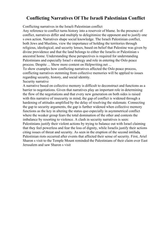 Conflicting Narratives Of The Israeli Palestinian Conflict
Conflicting narratives in the Israeli Palestinian conflict
Any reference to conflict turns history into a reservoir of blame. In the presence of
conflict, narratives differ and multiply to delegitimize the opponent and to justify one
s own action. Narratives shape social knowledge. The Israeli Palestinian conflict,
both Jews and Muslims, view the importance of holding the territories through
religious, ideological, and security lenses, based on belief that Palestine was given by
divine providence and that the land belongs to either the Israelis or Palestinian s
ancestral home. Understanding these perspectives is required for understanding
Palestinians and especially Israel s strategy and role in entering the Oslo peace
process. Despite ... Show more content on Helpwriting.net ...
To show examples how conflicting narratives affected the Oslo peace process,
conflicting narratives stemming from collective memories will be applied to issues
regarding security, history, and social identity.
Security narrative
A narrative based on collective memory is difficult to deconstruct and functions as a
barrier to negotiations. Given that narratives play an important role in determining
the flow of the negotiations and that every new generation on both sides is raised
with this narrative of insecurity in mind, the gap of conflict is widened through a
hardening of attitudes amplified by the delay of resolving the stalemate. Connecting
the gap to security arguments, the gap is further widened when collective memory
functions as the key in altering the status quo especially in asymmetrical conflict
where the weaker group fears the total domination of the other and contests the
imbalance by resorting to violence. A clash in security narratives is seen:
Palestinians justify their violent actions by trying to balance out with Israel claiming
that they feel powerless and fear the loss of dignity, while Israelis justify their actions
citing issues of threat and security. As seen in the eruption of the second intifada,
Palestinian riots occurred after events that affected their sense of security. First, Ariel
Sharon s visit to the Temple Mount reminded the Palestinians of their claim over East
Jerusalem and saw Sharon s visit
 