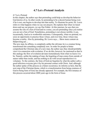 4.7 Let s Pretend Analysis
4.7 Let s Pretend
In this chapter, the author says that pretending could help us develop the behavior
God desires of us. In other words, by pretending to be a decent human being even
if he is not, one begins to develop into that reality. To illustrate his point, Dr. Lewis
refers to what happens when we say our prayers. He explains that when we kneel
down and say our prayers, we say Our Father. At this juncture, he says that you
assume the role of a Son of God and in a sense, you are pretending since you realize
you are not a Son of God. Nonetheless, pretending is not always terrible; it can,
occasionally, lead us to worthwhile outcomes. Consequently, when we pretend, we
seize an opportunity to practice those virtues, and over time, those virtues may
become a reality. Also by pretending, Dr. Lewis says,... Show more content on
Helpwriting.net ...
The new man, he affirms, is completely unlike the old man; he is a creature being
transformed into something completely new. In order for people to better
comprehend the Christian idea of a new man, the author says they should probably
view it in connection with evolution. If we do this, however, he cautioned us that in
this analogy the flow of evolution deviates tremendously from what we know it to
be. Namely, unlike the making of man, the begetting of man comes from outside of
nature rather than inside, and has nothing to do with sexual reproduction it is
voluntary. To the contrary, the Sons of God are begotten by what the author calls a
good infection everyone gets it by his personal contact with Christ. And, although
the author spoke of this process as a future occurrence, he informs us here, that the
next step of the Christian theme, which is a transformation from being creatures of
God to being Sons of God, has already appeared. For example, the first instance of
this process occurred about 2000 years ago in the form of Jesus
 