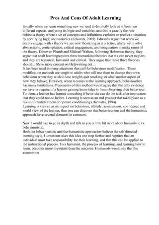 Pros And Cons Of Adult Learning
Usually when we learn something new we tend to distinctly look at it from two
different aspects: analysing its logic and variables, and this is exactly the role
behind a theory where a set of concepts and definitions explains or predict a situation
by specifying logic and variables (Edwards, 2005). Edwards argue that when we
deeply engage with a theory we are now theorizing as a practise, where we involve
abstractions, contemplation, critical engagement, and imagination to make sense of
the theory. Donovan Plumb and Michael Walton, following Hebermas theory, they
argue that adult learningrequires three humankind theories that we can never neglect,
and they are technical, humanist and critical. They argue that those three theories
should... Show more content on Helpwriting.net ...
It has been used in many situations that call for behaviour modification. These
modification methods are taught to adults who will use them to change their own
behaviour when they wish to lose weight, quit smoking, or alter another aspect of
how they behave. However, when it comes to the learning approach, behaviourism
has many limitations. Proponents of this method would agree that the only evidence
we have or require of a learner gaining knowledge is from observing their behaviour.
To them, a learner has learned something if he or she can do the task after instruction
that they could not do before. Learning is seen as an end product that takes place as a
result of reinforcement or operant conditioning (Hiemstra, 1994).
Learning is viewed as an impact on behaviour, attitude, assumptions, confidence and
world view of the learner, thus one can discover that behaviourism and the humanistic
approach have several elements in common.
Now I would like to go in depth and talk to you a little bit more about humanistic vs.
behaviouristic.
Both the behaviouristic and the humanistic approaches believe the self directed
learning style. Humanism takes this idea one step further and requires that an
individual must take responsibility for their learning, and that this can be applied to
the instructional process. To a humanist, the process of learning, and learning how to
learn, becomes more important than the outcome. Humanists would say that the
assumption
 