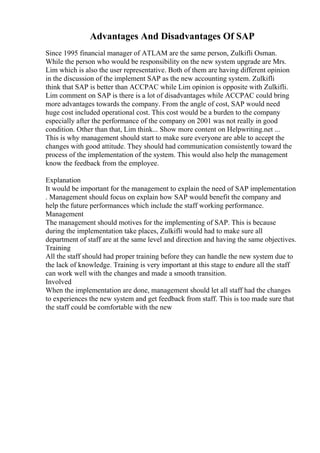 Advantages And Disadvantages Of SAP
Since 1995 financial manager of ATLAM are the same person, Zulkifli Osman.
While the person who would be responsibility on the new system upgrade are Mrs.
Lim which is also the user representative. Both of them are having different opinion
in the discussion of the implement SAP as the new accounting system. Zulkifli
think that SAP is better than ACCPAC while Lim opinion is opposite with Zulkifli.
Lim comment on SAP is there is a lot of disadvantages while ACCPAC could bring
more advantages towards the company. From the angle of cost, SAP would need
huge cost included operational cost. This cost would be a burden to the company
especially after the performance of the company on 2001 was not really in good
condition. Other than that, Lim think... Show more content on Helpwriting.net ...
This is why management should start to make sure everyone are able to accept the
changes with good attitude. They should had communication consistently toward the
process of the implementation of the system. This would also help the management
know the feedback from the employee.
Explanation
It would be important for the management to explain the need of SAP implementation
. Management should focus on explain how SAP would benefit the company and
help the future performances which include the staff working performance.
Management
The management should motives for the implementing of SAP. This is because
during the implementation take places, Zulkifli would had to make sure all
department of staff are at the same level and direction and having the same objectives.
Training
All the staff should had proper training before they can handle the new system due to
the lack of knowledge. Training is very important at this stage to endure all the staff
can work well with the changes and made a smooth transition.
Involved
When the implementation are done, management should let all staff had the changes
to experiences the new system and get feedback from staff. This is too made sure that
the staff could be comfortable with the new
 