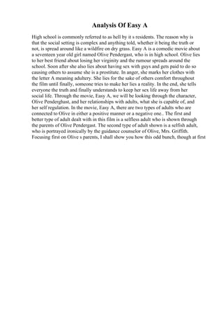 Analysis Of Easy A
High school is commonly referred to as hell by it s residents. The reason why is
that the social setting is complex and anything told, whether it being the truth or
not, is spread around like a wildfire on dry grass. Easy A is a comedic movie about
a seventeen year old girl named Olive Pendergast, who is in high school. Olive lies
to her best friend about losing her virginity and the rumour spreads around the
school. Soon after she also lies about having sex with guys and gets paid to do so
causing others to assume she is a prostitute. In anger, she marks her clothes with
the letter A meaning adultery. She lies for the sake of others comfort throughout
the film until finally, someone tries to make her lies a reality. In the end, she tells
everyone the truth and finally understands to keep her sex life away from her
social life. Through the movie, Easy A, we will be looking through the character,
Olive Penderghast, and her relationships with adults, what she is capable of, and
her self regulation. In the movie, Easy A, there are two types of adults who are
connected to Olive in either a positive manner or a negative one.. The first and
better type of adult dealt with in this film is a selfless adult who is shown through
the parents of Olive Pendergast. The second type of adult shown is a selfish adult,
who is portrayed ironically by the guidance counselor of Olive, Mrs. Griffith.
Focusing first on Olive s parents, I shall show you how this odd bunch, though at first
 