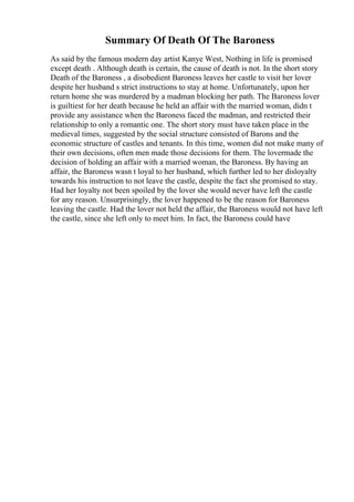 Summary Of Death Of The Baroness
As said by the famous modern day artist Kanye West, Nothing in life is promised
except death . Although death is certain, the cause of death is not. In the short story
Death of the Baroness , a disobedient Baroness leaves her castle to visit her lover
despite her husband s strict instructions to stay at home. Unfortunately, upon her
return home she was murdered by a madman blocking her path. The Baroness lover
is guiltiest for her death because he held an affair with the married woman, didn t
provide any assistance when the Baroness faced the madman, and restricted their
relationship to only a romantic one. The short story must have taken place in the
medieval times, suggested by the social structure consisted of Barons and the
economic structure of castles and tenants. In this time, women did not make many of
their own decisions, often men made those decisions for them. The lovermade the
decision of holding an affair with a married woman, the Baroness. By having an
affair, the Baroness wasn t loyal to her husband, which further led to her disloyalty
towards his instruction to not leave the castle, despite the fact she promised to stay.
Had her loyalty not been spoiled by the lover she would never have left the castle
for any reason. Unsurprisingly, the lover happened to be the reason for Baroness
leaving the castle. Had the lover not held the affair, the Baroness would not have left
the castle, since she left only to meet him. In fact, the Baroness could have
 
