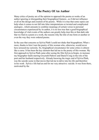 The Poetry Of An Author
Many critics of poetry are of the opinion to approach the poems or works of an
author ignoring or disregarding their biographical features , as if did not influence
at all on the design and creation of his poems . While it is true that some sepsis can
help when it comes to not fall into false interpretations or twisted and complicated
analogies , which amounts to combine meanings of certain verses to personal
circumstances experienced by its author, it is no less true that a good biographical
knowledge of vital events of the authors can greatly help clear this or that dark side
that we find in a poem or a work, the reasons why the title of one form or another or
even the way they were ordered poems.
In the case that concerns us Sylvia Plath I could not shake that biographism; What s
more, thanks to him I met the poetry of this woman who, otherwise, would never
have aroused my curiosity. So, biographical circumstance for some critics is almost
like a curse. It has been the key element that led me to the poetry of this woman. My
first approach to Sylvia Plath came after seeing the film Sylvia (a biopic, to increase
my biographer fault) starring Gwyneth Paltrow and Daniel Craig in the role of the
poet and her husband respectively. Already knowing the tragic end of Sylvia Plath,
was the suicide scene in that movie that led me to delve into his life and therefore
in his work . Sylvia s life had an end for me very attractive: suicide. It was from there,
motivated by the
 