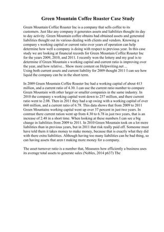 Green Mountain Coffee Roaster Case Study
Green Mountain Coffee Roaster Inc is a company that sells coffee to its
customers. Just like any company it generates assets and liabilities thought its day
to day activity. Green Mountain coffee obtains had obtained assets and generated
liabilities thought out its various dealing with clients and vendors. Knowing a
company s working capital or current ratio over years of operation can help
determine how well a company is doing with respect to previous year. In this case
study we are looking at financial records for Green Mountain Coffee Roaster Inc
for the years 2009, 2010, and 2011. I recently won the lottery and my goal is to
determine if Green Mountain s working capital and current ratio is improving over
the year, and how relative... Show more content on Helpwriting.net ...
Using both current assets and current liability for 2009 thought 2011 I can see how
liquid the company can be in the short term.
In 2009 Green Mountain Coffee Roaster Inc had a working capital of about 413
million, and a current ratio of 4.30. I can use the current ratio number to compare
Green Mountain with other larger or smaller companies in the same industry. In
2010 the company s working capital went down to 257 million, and there current
ratio went to 2.08. Then in 2011 they had a up swing with a working capital of over
660 million, and a current ratio of 6.78. This data shows that from 2009 to 2011
Green Mountains working capital went up over 37 percent in just two years. In
contrast there current ration went up from 4.30 to 6.78 in just two years, that is an
increase of 2.48 in a short time. When looking at these numbers I can see a big
change in liabilities from 2009 to 2011. In 2010 Green Mountain took on a lot more
liabilities than in previous years, but in 2011 that risk really paid off. Someone must
have told them it takes money to make money, because that is exactly what they did
with there extra liabilities. Although having too many liabilities can be bad thing, so
can having assets that aren t making more money for a company.
The asset turnover ratio is a number that, Measures how efficiently a business uses
its average total assets to generate sales (Nobles, 2014 p637) The
 