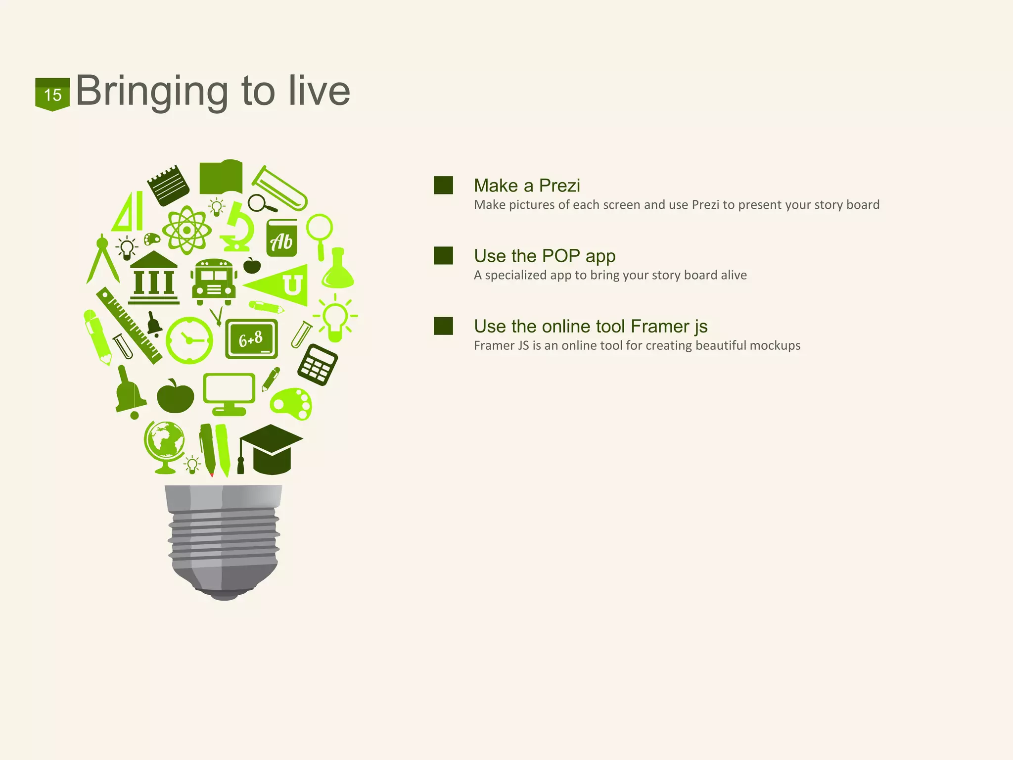 Bringing to live15
Make a Prezi
Make pictures of each screen and use Prezi to present your story board
Use the POP app
A specialized app to bring your story board alive
Use the online tool Framer js
Framer JS is an online tool for creating beautiful mockups
 