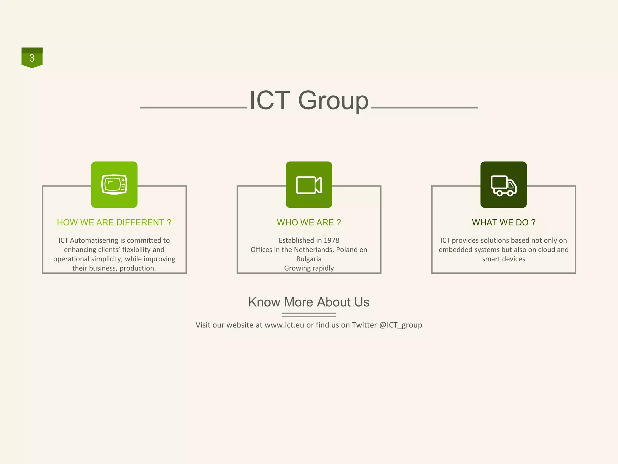 ICT Group
3
WHO WE ARE ?
Established in 1978
Offices in the Netherlands, Poland en
Bulgaria
Growing rapidly
HOW WE ARE DIFFERENT ?
ICT Automatisering is committed to
enhancing clients’ flexibility and
operational simplicity, while improving
their business, production.
WHAT WE DO ?
ICT provides solutions based not only on
embedded systems but also on cloud and
smart devices
Know More About Us
Visit our website at www.ict.eu or find us on Twitter @ICT_group
 