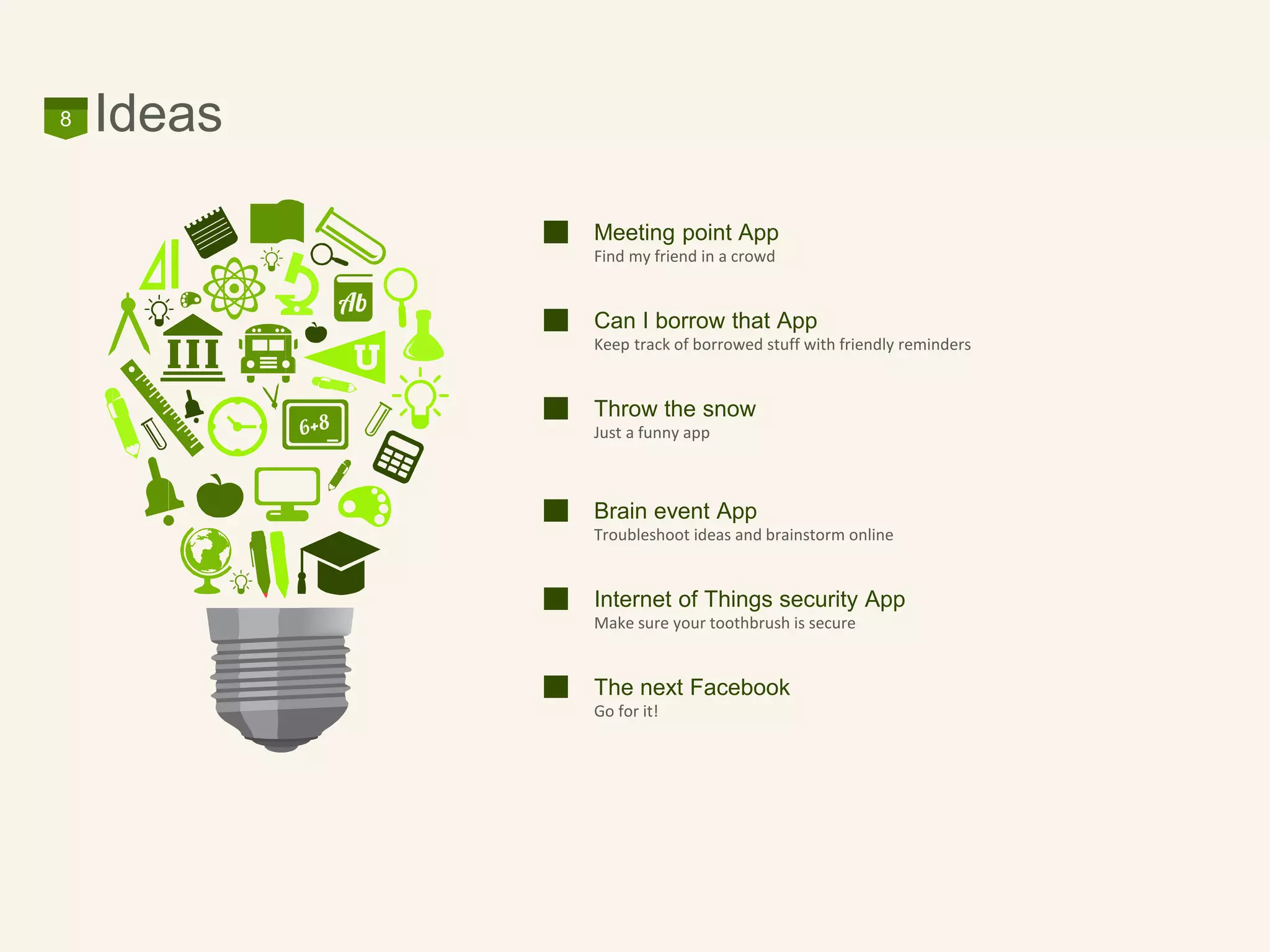 Ideas8
Meeting point App
Find my friend in a crowd
Can I borrow that App
Keep track of borrowed stuff with friendly reminders
Throw the snow
Just a funny app
Brain event App
Troubleshoot ideas and brainstorm online
Internet of Things security App
Make sure your toothbrush is secure
The next Facebook
Go for it!
 