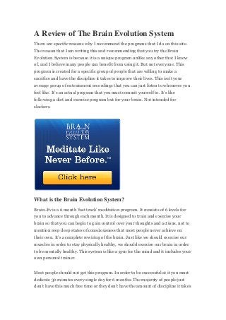 A Review of The Brain Evolution System
There are specific reasons why I recommend the programs that I do on this site.
The reason that I am writing this and recommending that you try the Brain
Evolution System is because it is a unique program unlike any other that I know
of, and I believe many people can benefit from using it. But not everyone. This
program is created for a specific group of people that are willing to make a
sacrifice and have the discipline it takes to improve their lives. This isn’t your
average group of entrainment recordings that you can just listen to whenever you
feel like. It’s an actual program that you must commit yourself to. It’s like
following a diet and exercise program but for your brain. Not intended for
slackers.
What is the Brain Evolution System?
Brain-Ev is a 6 month ‘fast track’ meditation program. It consists of 6 levels for
you to advance through each month. It is designed to train and exercise your
brain so that you can begin to gain control over your thoughts and actions, not to
mention reep deep states of consciousness that most people never achieve on
their own. It’s a complete rewiring of the brain. Just like we should exercise our
muscles in order to stay physically healthy, we should exercise our brain in order
to be mentally healthy. This system is like a gym for the mind and it includes your
own personal trainer.
Most people should not get this program. In order to be successful at it you must
dedicate 30 minutes every single day for 6 months. The majority of people just
don’t have this much free time or they don’t have the amount of discipline it takes
 