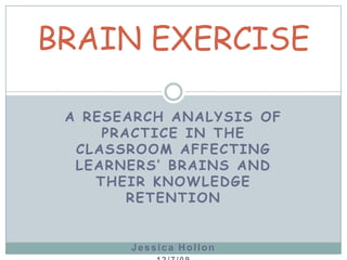 A RESEARCH ANALYSIS OF PRACTICE IN THE CLASSROOM AFFECTING LEARNERS’ BRAINS AND THEIR KNOWLEDGE RETENTION Jessica Hollon 12/7/09 BRAIN EXERCISE  