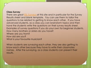 Class Survey
There are great ESL Surveys at this site and in particular for the Survey
Results sheet and blank template. You can use them to tailor the
questions to be related to getting to know each other. If you have
advanced students, as a class you can brainstorm topics and then
have the students write the questions on their survey results sheet.
Examples of survey questions if you do your own for beginner students.
How many brothers or sisters do you have?
Where are you from?
How old are you?
What is your favourite musician?
When students are surveying each other, they are also getting to
know each other because they have to write their classmates
names. After the surveying, as a class students can present their
results.
 