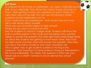 Ball Throw
To prepare for this hands on icebreaker, you need a ball (old soccer
ball, or old volleyball). That will be the correct shape and easy to
throw. Write getting to know you questions on post-it notes and
tape them around the ball. You can use conversation starter
questions for this icebreaker such as:
If you could have any superpower, what would it be and why?
Tell us one secret about yourself.
What was your favourite subject in high school?
Where do you want to travel and why?
Get the students to stand in a large circle. Students will throw the
ball to another person in the circle and the person who catches
needs to answer the question that their right hand index finger lands
on. Since the students are getting to know each other, they must
say their name and then read and answer the question. Then they
can throw the ball to someone who hasn't answered yet.
This is a great way to get students outside or moving in the
classroom. Very important to have students introduce themselves in
this active icebreaker. "I'm Maria. The question is What was your
dream job as a child? I wanted to be an elementary school
teacher."
 