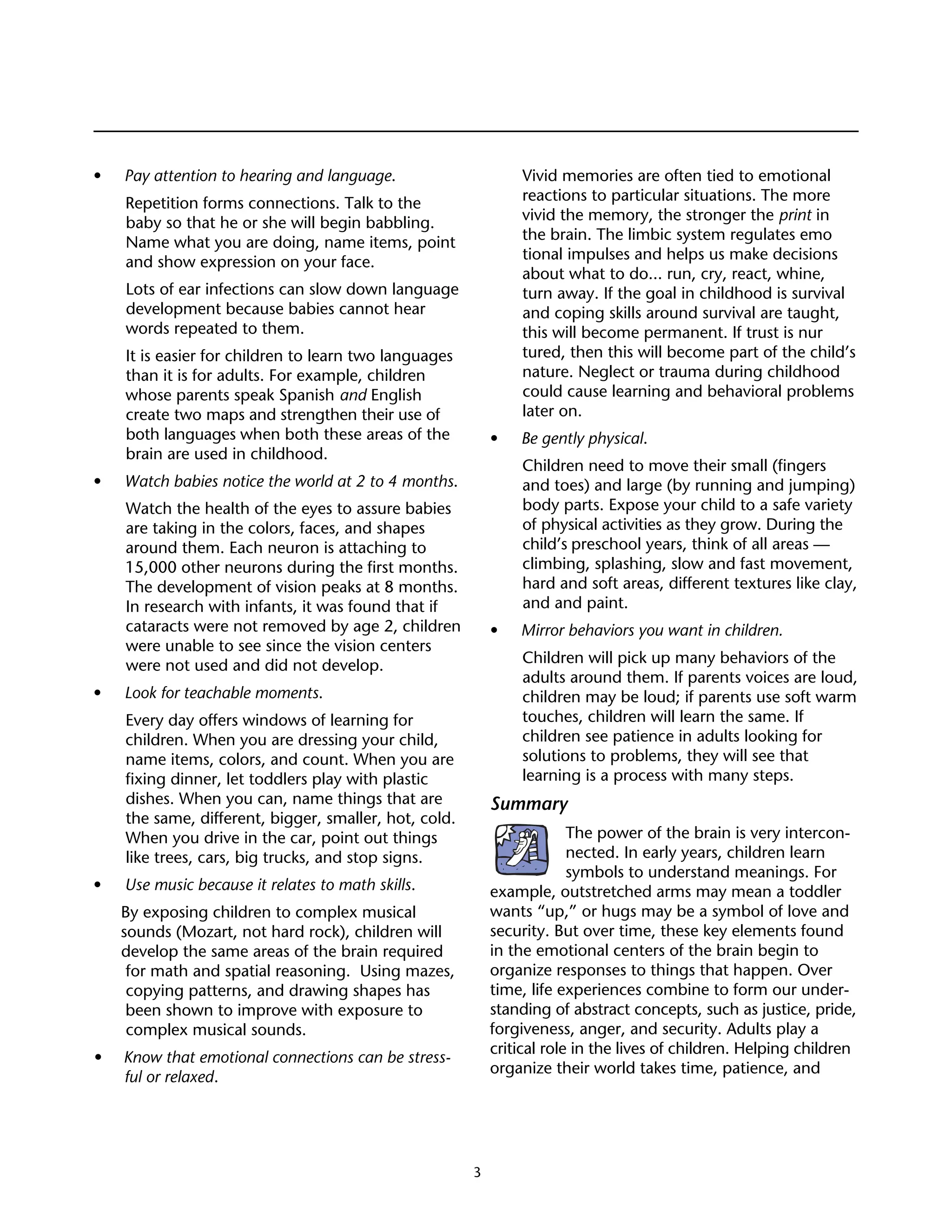 Managing for Hardwood




•	   Pay attention to hearing and language.                      Vivid memories are often tied to emotional
     Repetition forms connections. Talk to the                   reactions to particular situations. The more
     baby so that he or she will begin babbling.                 vivid the memory, the stronger the print in
     Name what you are doing, name items, point                  the brain. The limbic system regulates emo
     and show expression on your face.                           tional impulses and helps us make decisions
                                                                 about what to do... run, cry, react, whine,
     Lots of ear infections can slow down language               turn away. If the goal in childhood is survival
     development because babies cannot hear                      and coping skills around survival are taught,
     words repeated to them.                                     this will become permanent. If trust is nur
     It is easier for children to learn two languages            tured, then this will become part of the child’s
     than it is for adults. For example, children                nature. Neglect or trauma during childhood
     whose parents speak Spanish and English                     could cause learning and behavioral problems
     create two maps and strengthen their use of                 later on.
     both languages when both these areas of the            • 	 Be gently physical.
     brain are used in childhood.
                                                                 Children need to move their small (fingers
•	   Watch babies notice the world at 2 to 4 months.             and toes) and large (by running and jumping)
     Watch the health of the eyes to assure babies               body parts. Expose your child to a safe variety
     are taking in the colors, faces, and shapes                 of physical activities as they grow. During the
     around them. Each neuron is attaching to                    child’s preschool years, think of all areas —
     15,000 other neurons during the first months.               climbing, splashing, slow and fast movement,
     The development of vision peaks at 8 months.                hard and soft areas, different textures like clay,
     In research with infants, it was found that if              and and paint.
     cataracts were not removed by age 2, children          •	   Mirror behaviors you want in children.
     were unable to see since the vision centers
     were not used and did not develop.                          Children will pick up many behaviors of the
                                                                 adults around them. If parents voices are loud,
• 	 Look for teachable moments.                                  children may be loud; if parents use soft warm
     Every day offers windows of learning for                    touches, children will learn the same. If
     children. When you are dressing your child,                 children see patience in adults looking for
     name items, colors, and count. When you are                 solutions to problems, they will see that
     fixing dinner, let toddlers play with plastic               learning is a process with many steps.
     dishes. When you can, name things that are             Summary
     the same, different, bigger, smaller, hot, cold.
     When you drive in the car, point out things                         The power of the brain is very intercon-
     like trees, cars, big trucks, and stop signs.                       nected. In early years, children learn
                                                                         symbols to understand meanings. For
• 	 Use music because it relates to math skills.            example, outstretched arms may mean a toddler
     By exposing children to complex musical                wants “up,” or hugs may be a symbol of love and
     sounds (Mozart, not hard rock), children will          security. But over time, these key elements found
     develop the same areas of the brain required           in the emotional centers of the brain begin to
      for math and spatial reasoning. Using mazes,          organize responses to things that happen. Over
      copying patterns, and drawing shapes has              time, life experiences combine to form our under-
      been shown to improve with exposure to                standing of abstract concepts, such as justice, pride,
      complex musical sounds.                               forgiveness, anger, and security. Adults play a
                                                            critical role in the lives of children. Helping children
• 	 Know that emotional connections can be stress-
                                                            organize their world takes time, patience, and
    ful or relaxed.




                                                        3
 