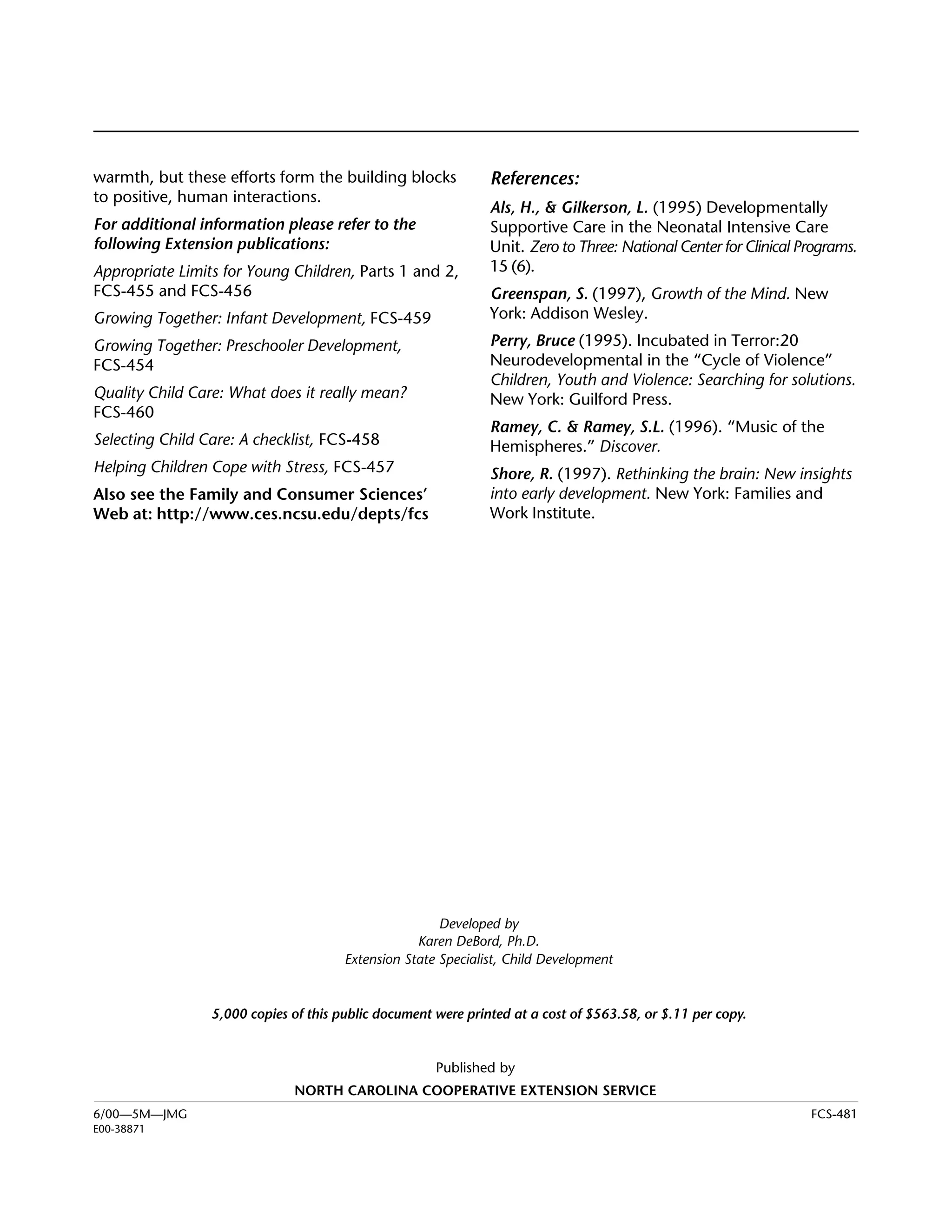 Woodland Owner Notes




warmth, but these efforts form the building blocks             References:
to positive, human interactions.
                                                               Als, H., & Gilkerson, L. (1995) Developmentally
For additional information please refer to the                 Supportive Care in the Neonatal Intensive Care
following Extension publications:                              Unit. Zero to Three: National Center for Clinical Programs.
Appropriate Limits for Young Children, Parts 1 and 2,          15 (6).
FCS-455 and FCS-456                                            Greenspan, S. (1997), Growth of the Mind. New
Growing Together: Infant Development, FCS-459                  York: Addison Wesley.
Growing Together: Preschooler Development,                     Perry, Bruce (1995). Incubated in Terror:20
FCS-454                                                        Neurodevelopmental in the “Cycle of Violence”
                                                               Children, Youth and Violence: Searching for solutions.
Quality Child Care: What does it really mean?                  New York: Guilford Press.
FCS-460
                                                               Ramey, C. & Ramey, S.L. (1996). “Music of the
Selecting Child Care: A checklist, FCS-458                     Hemispheres.” Discover.
Helping Children Cope with Stress, FCS-457                     Shore, R. (1997). Rethinking the brain: New insights
Also see the Family and Consumer Sciences’                     into early development. New York: Families and
Web at: http://www.ces.ncsu.edu/depts/fcs                      Work Institute.




                                                       Developed by

                                                   Karen DeBord, Ph.D.

                                       Extension State Specialist, Child Development



                 5,000 copies of this public document were printed at a cost of $563.58, or $.11 per copy.


                                                      Published by
                              NORTH CAROLINA COOPERATIVE EXTENSION SERVICE
6/00—5M—JMG                                                                                                       FCS-481
E00-38871
 