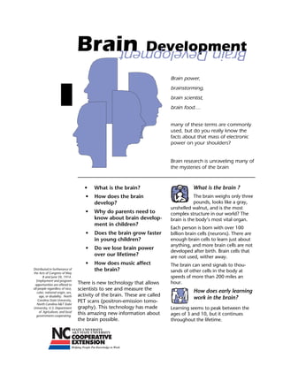 Brain                           Development

                                                    Brain Development

                                                                            Brain power,
                                                                            brainstorming,
                                                                            brain scientist,
                                                                            brain food....


                                                                            many of these terms are commonly
                                                                            used, but do you really know the
                                                                            facts about that mass of electronic
                                                                            power on your shoulders?


                                                                            Brain research is unraveling many of
                                                                            the mysteries of the brain



                                     •	   What is the brain?                           What is the brain ?
                                     •	 How does the brain                              The brain weighs only three
                                        develop?                                        pounds, looks like a gray,
                                                                            unshelled walnut, and is the most
                                     •	 Why do parents need to              complex structure in our world? The
                                        know about brain develop-           brain is the body’s most vital organ.
                                        ment in children?
                                                                            Each person is born with over 100
                                     •	 Does the brain grow faster          billion brain cells (neurons). There are
                                        in young children?	                 enough brain cells to learn just about
                                                                            anything, and more brain cells are not
                                     •	 Do we lose brain power
                                                                            developed after birth. Brain cells that
                                        over our lifetime?                  are not used, wither away.
                                     •    How does music affect             The brain can send signals to thou-
Distributed in furtherance of             the brain?                        sands of other cells in the body at
the Acts of Congress of May
        8 and June 30, 1914.                                                speeds of more than 200 miles an
  Employment and program
 opportunities are offered to     There is new technology that allows       hour.
all people regardless of race,    scientists to see and measure the                    How does early learning
   color, national origin, sex,
     age, or disability. North    activity of the brain. These are called
                                                                                       work in the brain?
    Carolina State University,    PET scans (positron-emission tomo-
   North Carolina A&T State
University, U.S. Department       graphy). This technology has made         Learning seems to peak between the
     of Agriculture, and local
  governments cooperating.
                                  this amazing new information about        ages of 3 and 10, but it continues
                                  the brain possible.	                      throughout the lifetime.
 