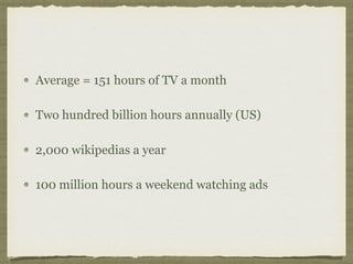 Average = 151 hours of TV a month
Two hundred billion hours annually (US)
2,000 wikipedias a year
100 million hours a weekend watching ads
 