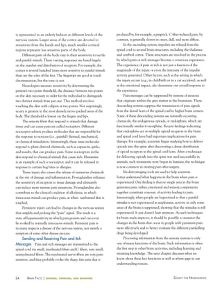 24 Society for NeuroScieNceBraiN factS | sensing, thinking, and behaving
is represented in an orderly fashion at different levels of the
nervous system. Larger areas of the cortex are devoted to
sensations from the hands and lips; much smaller cortical
regions represent less sensitive parts of the body.
Different parts of the body vary in their sensitivity to tactile
and painful stimuli. These varying responses are based largely
on the number and distribution of receptors. For example, the
cornea is several hundred times more sensitive to painful stimuli
than are the soles of the feet. The fingertips are good at touch
discrimination, but the torso is not.
Neurologists measure sensitivity by determining the
patient’s two-point threshold, the distance between two points
on the skin necessary in order for the individual to distinguish
two distinct stimuli from just one. This method involves
touching the skin with calipers at two points. Not surprisingly,
acuity is greatest in the most densely nerve-packed areas of the
body. The threshold is lowest on the fingers and lips.
The sensory fibers that respond to stimuli that damage
tissue and can cause pain are called nociceptors. Different
nociceptor subsets produce molecules that are responsible for
the response to noxious (i.e., painful) thermal, mechanical,
or chemical stimulation. Interestingly, these same molecules
respond to plant-derived chemicals, such as capsaicin, garlic,
and wasabi, that can produce pain. Some nociceptors in the
skin respond to chemical stimuli that cause itch. Histamine
is an example of such a nociceptor, and it can be released in
response to certain bug bites or allergies.
Tissue injury also causes the release of numerous chemicals
at the site of damage and inflammation. Prostaglandins enhance
the sensitivity of receptors to tissue damage and ultimately
can induce more intense pain sensations. Prostaglandins also
contribute to the clinical condition of allodynia, in which
innocuous stimuli can produce pain, as when sunburned skin is
touched.
Persistent injury can lead to changes in the nervous system
that amplify and prolong the “pain” signal. The result is a
state of hypersensitivity in which pain persists and can even
be evoked by normally innocuous stimuli. Persistent pain is
in many respects a disease of the nervous system, not merely a
symptom of some other disease process.
Sending and Receiving Pain and Itch
Messages Pain and itch messages are transmitted to the
spinal cord via small, myelinated fibers and C fibers, very small,
unmyelinated fibers. The myelinated nerve fibers are very pain-
sensitive, and they probably evoke the sharp, fast pain that is
produced by, for example, a pinprick. C fiber-induced pain, by
contrast, is generally slower in onset, dull, and more diffuse.
In the ascending system, impulses are relayed from the
spinal cord to several brain structures, including the thalamus
and cerebral cortex. These structures are involved in the process
by which pain or itch messages become a conscious experience.
The experience of pain or itch is not just a function of the
magnitude of the injury or even the intensity of the impulse
activity generated. Other factors, such as the setting in which
the injury occurs (e.g., in childbirth or in a car accident), as well
as the emotional impact, also determine our overall response to
the experience.
Pain messages can be suppressed by systems of neurons
that originate within the gray matter in the brainstem. These
descending systems suppress the transmission of pain signals
from the dorsal horn of the spinal cord to higher brain centers.
Some of these descending systems use naturally occurring
chemicals, the endogenous opioids, or endorphins, which are
functionally similar to morphine. Recent findings indicating
that endorphins act at multiple opioid receptors in the brain
and spinal cord have had important implications for pain
therapy. For example, scientists began studying how to deliver
opioids into the spine after discovering a dense distribution
of opioid receptors in the spinal cord horn. After a technique
for delivering opioids into the spine was used successfully in
animals, such treatments were begun in humans; the technique
is now common in treating pain after surgery.
Modern imaging tools are used to help scientists
better understand what happens in the brain when pain is
experienced. One finding is that no single area in the brain
generates pain; rather, emotional and sensory components
together constitute a mosaic of activity leading to pain.
Interestingly, when people are hypnotized so that a painful
stimulus is not experienced as unpleasant, activity in only some
areas of the brain is suppressed, showing that the stimulus is still
experienced. It just doesn’t hurt anymore. As such techniques
for brain study improve, it should be possible to monitor the
changes in the brain that occur in people with persistent pain
more effectively and to better evaluate the different painkilling
drugs being developed.
Processing information from the sensory systems is only
one of many functions of the brain. Such information is often
the first step in other brain activities, including learning and
retaining knowledge. The next chapter discusses what we
know about these key functions as well as where gaps in our
understanding remain.
 