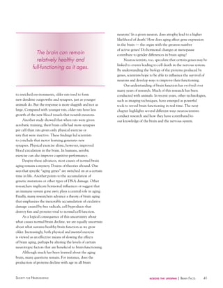 41Society for NeuroScieNce across the lifespan | BraiN factS
to enriched environments, older rats tend to form
new dendrite outgrowths and synapses, just as younger
animals do. But the response is more sluggish and not as
large. Compared with younger rats, older rats have less
growth of the new blood vessels that nourish neurons.
Another study showed that when rats were given
acrobatic training, their brain cells had more synapses
per cell than rats given only physical exercise or
rats that were inactive. These findings led scientists
to conclude that motor learning generates new
synapses. Physical exercise alone, however, improved
blood circulation in the brain. In humans, aerobic
exercise can also improve cognitive performance.
Despite these advances, most causes of normal brain
aging remain a mystery. Dozens of theories abound. One
says that specific “aging genes” are switched on at a certain
time in life. Another points to the accumulation of
genetic mutations or other types of DNA damage. Other
researchers implicate hormonal influences or suggest that
an immune system gone awry plays a central role in aging.
Finally, many researchers advance a theory of brain aging
that emphasizes the inexorable accumulation of oxidative
damage caused by free radicals, cell byproducts that
destroy fats and proteins vital to normal cell function.
As a logical consequence of this uncertainty about
what causes normal brain decline, we are equally uncertain
about what sustains healthy brain function as we grow
older. Increasingly, both physical and mental exercise
is viewed as an effective means of slowing the effects
of brain aging, perhaps by altering the levels of certain
neurotropic factors that are beneficial to brain functioning.
Although much has been learned about the aging
brain, many questions remain. For instance, does the
production of proteins decline with age in all brain
neurons? In a given neuron, does atrophy lead to a higher
likelihood of death? How does aging affect gene expression
in the brain — the organ with the greatest number
of active genes? Do hormonal changes at menopause
contribute to gender differences in brain aging?
Neuroscientists, too, speculate that certain genes may be
linked to events leading to cell death in the nervous system.
By understanding the biology of the proteins produced by
genes, scientists hope to be able to influence the survival of
neurons and develop ways to improve their functioning.
Our understanding of brain function has evolved over
many years of research. Much of this research has been
conducted with animals. In recent years, other technologies,
such as imaging techniques, have emerged as powerful
tools to reveal brain functioning in real time. The next
chapter highlights several different ways neuroscientists
conduct research and how they have contributed to
our knowledge of the brain and the nervous system.
The brain can remain
relatively healthy and
full-functioning as it ages.
 