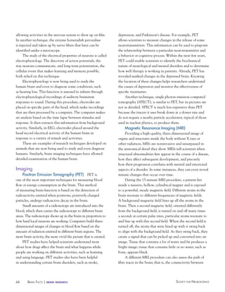 44 Society for NeuroScieNceBraiN factS | brain research
allowing activities in the nervous system to show up on film.
In another technique, the enzyme horseradish peroxidase
is injected and taken up by nerve fibers that later can be
identified under a microscope.
The study of the electrical properties of neurons is called
electrophysiology. The discovery of action potentials, the
way neurons communicate, and long-term potentiation, the
cellular event that makes learning and memory possible,
both relied on this technique.
Electrophysiology is now being used to study the
human brain and even to diagnose some conditions, such
as hearing loss. This function is assessed in infants through
electrophysiological recordings of auditory brainstem
responses to sound. During this procedure, electrodes are
placed on specific parts of the head, which make recordings
that are then processed by a computer. The computer makes
an analysis based on the time lapse between stimulus and
response. It then extracts this information from background
activity. Similarly, in EEG, electrodes placed around the
head record electrical activity of the human brain in
response to a variety of stimuli and activities.
These are examples of research techniques developed on
animals that are now being used to study and even diagnose
humans. Similarly, brain imaging techniques have allowed
detailed examination of the human brain.
Imaging
Positron emission Tomography (PeT) PET is
one of the most important techniques for measuring blood
flow or energy consumption in the brain. This method
of measuring brain function is based on the detection of
radioactivity emitted when positrons, positively charged
particles, undergo radioactive decay in the brain.
Small amounts of a radioisotope are introduced into the
blood, which then carries the radioisotope to different brain
areas. The radioisotope shows up in the brain in proportion to
how hard local neurons are working. Computers build three-
dimensional images of changes in blood flow based on the
amount of radiation emitted in different brain regions. The
more brain activity, the more vivid the picture that is created.
PET studies have helped scientists understand more
about how drugs affect the brain and what happens while
people are working on different activities, such as learning
and using language. PET studies also have been helpful
in understanding certain brain disorders, such as stroke,
depression, and Parkinson’s disease. For example, PET
allows scientists to measure changes in the release of some
neurotransmitters. This information can be used to pinpoint
the relationship between a particular neurotransmitter and
a behavior or cognitive process. Within the next few years,
PET could enable scientists to identify the biochemical
nature of neurological and mental disorders and to determine
how well therapy is working in patients. Already, PET has
revealed marked changes in the depressed brain. Knowing
the location of these changes helps researchers understand
the causes of depression and monitor the effectiveness of
specific treatments.
Another technique, single photon emission computed
tomography (SPECT), is similar to PET, but its pictures are
not as detailed. SPECT is much less expensive than PET
because the tracers it uses break down at a slower rate and
do not require a nearby particle accelerator, typical of those
used in nuclear physics, to produce them.
Magnetic Resonance Imaging (MRI)
Providing a high-quality, three-dimensional image of
organs and structures inside the body without X-rays or
other radiation, MRIs are noninvasive and unsurpassed in
the anatomical detail they show. MRIs tell scientists when
structural abnormalities first appear in the course of a disease,
how they affect subsequent development, and precisely
how their progression correlates with mental and emotional
aspects of a disorder. In some instances, they can even reveal
minute changes that occur over time.
During the 15-minute MRI procedure, a patient lies
inside a massive, hollow, cylindrical magnet and is exposed
to a powerful, steady magnetic field. Different atoms in the
brain resonate to different frequencies of magnetic fields.
A background magnetic field lines up all the atoms in the
brain. Then a second magnetic field, oriented differently
from the background field, is turned on and off many times
a second; at certain pulse rates, particular atoms resonate to
and line up with this second field. When the second field is
turned off, the atoms that were lined up with it swing back
to align with the background field. As they swing back, they
create a signal that can be picked up and converted into an
image. Tissue that contains a lot of water and fat produces a
bright image; tissue that contains little or no water, such as
bone, appears black.
A different MRI procedure can also assess the path of
fiber tracts in the brain; that is, the connectivity between
 