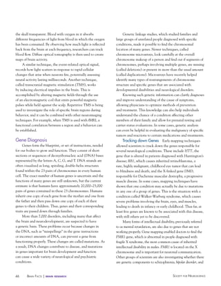46 Society for NeuroScieNceBraiN factS | brain research
the skull transparent. Blood with oxygen in it absorbs
different frequencies of light from blood in which the oxygen
has been consumed. By observing how much light is reflected
back from the brain at each frequency, researchers can track
blood flow. Diffuse optical tomography is then used to create
maps of brain activity.
A similar technique, the event-related optical signal,
records how light scatters in response to rapid cellular
changes that arise when neurons fire, potentially assessing
neural activity lasting milliseconds. Another technique,
called transcranial magnetic stimulation (TMS), works
by inducing electrical impulses in the brain. This is
accomplished by altering magnetic fields through the use
of an electromagnetic coil that emits powerful magnetic
pulses while held against the scalp. Repetitive TMS is being
used to investigate the role of specific brain regions during
behavior, and it can be combined with other neuroimaging
techniques. For example, when TMS is used with fMRI, a
functional correlation between a region and a behavior can
be established.
Gene Diagnosis
Genes form the blueprint, or set of instructions, needed
for our bodies to grow and function. They consist of short
sections or sequences of deoxyribonucleic acid (DNA) bases
represented by the letters A, C, G, and T. DNA strands are
often visualized as long, spiraling, double-helix structures
found within the 23 pairs of chromosomes in every human
cell. The exact number of human genes is uncertain and the
functions of many genes are still unknown, but the current
estimate is that humans have approximately 20,000–25,000
pairs of genes contained in these 23 chromosomes. Humans
inherit one copy of each gene from the mother and one from
the father and then pass down one copy of each of their
genes to their children. Thus, genes and their corresponding
traits are passed down through families.
More than 7,000 disorders, including many that affect
the brain and neurodevelopment, are suspected to have
a genetic basis. These problems occur because changes in
the DNA, such as “misspellings” in the gene instructions
or incorrect amounts of DNA, can prevent a gene from
functioning properly. These changes are called mutations. As
a result, DNA changes contribute to disease, and mutations
in genes important for brain development and function
can cause a wide variety of neurological and psychiatric
conditions.
Genetic linkage studies, which studied families and
large groups of unrelated people diagnosed with specific
conditions, made it possible to find the chromosomal
location of many genes. Newer techniques, called
chromosome microarrays, look carefully at the overall
chromosome makeup of a person and find out if segments of
chromosomes, perhaps involving multiple genes, are missing
(called deletions) or present in more than the usual amount
(called duplications). Microarrays have recently helped
identify many types of rearrangements of chromosome
structure and specific genes that are associated with
developmental disabilities and neurological disorders.
Knowing such genetic information can clarify diagnoses
and improve understanding of the cause of symptoms,
allowing physicians to optimize methods of prevention
and treatment. This knowledge can also help individuals
understand the chance of a condition affecting other
members of their family and allow for prenatal testing and
carrier status evaluations. In some cases, genetic analysis
can even be helpful in evaluating the malignancy of specific
tumors and reactions to certain medications and treatments.
Tracking down Genes Early mapping techniques
allowed scientists to track down the genes responsible for
several neurological conditions. These include HTT, the
gene that is altered in patients diagnosed with Huntington’s
disease; RB1, which causes inherited retinoblastoma, a
rare, highly malignant, childhood eye tumor that can lead
to blindness and death; and the X-linked gene DMD,
responsible for Duchenne muscular dystrophy, a progressive
muscle disease. In some cases, mapping techniques have
shown that one condition may actually be due to mutations
in any one of a group of genes. This is the situation with a
condition called Walker-Warburg syndrome, which causes
severe problems involving the brain, eyes, and muscles,
leading to death in infancy or early childhood. Thus far, at
least five genes are known to be associated with this disease,
with still others yet to be discovered.
Many forms of intellectual disability, previously referred
to as mental retardation, are also due to genes that are not
working properly. Gene mapping enabled doctors to find the
FMR1 gene, which is abnormal in people diagnosed with
fragile X syndrome, the most common cause of inherited
intellectual disability in males. FMR1 is located on the X
chromosome and is important for neuronal communication.
Other groups of scientists are also investigating whether there
are genetic components to schizophrenia, bipolar disorder, and
 