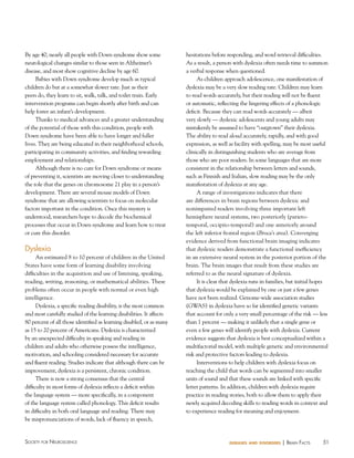 51Society for NeuroScieNce diseases and disorders | BraiN factS
By age 40, nearly all people with Down syndrome show some
neurological changes similar to those seen in Alzheimer’s
disease, and most show cognitive decline by age 60.
Babies with Down syndrome develop much as typical
children do but at a somewhat slower rate. Just as their
peers do, they learn to sit, walk, talk, and toilet train. Early
intervention programs can begin shortly after birth and can
help foster an infant’s development.
Thanks to medical advances and a greater understanding
of the potential of those with this condition, people with
Down syndrome have been able to have longer and fuller
lives. They are being educated in their neighborhood schools,
participating in community activities, and finding rewarding
employment and relationships.
Although there is no cure for Down syndrome or means
of preventing it, scientists are moving closer to understanding
the role that the genes on chromosome 21 play in a person’s
development. There are several mouse models of Down
syndrome that are allowing scientists to focus on molecular
factors important in the condition. Once this mystery is
understood, researchers hope to decode the biochemical
processes that occur in Down syndrome and learn how to treat
or cure this disorder.
Dyslexia
An estimated 8 to 10 percent of children in the United
States have some form of learning disability involving
difficulties in the acquisition and use of listening, speaking,
reading, writing, reasoning, or mathematical abilities. These
problems often occur in people with normal or even high
intelligence.
Dyslexia, a specific reading disability, is the most common
and most carefully studied of the learning disabilities. It affects
80 percent of all those identified as learning disabled, or as many
as 15 to 20 percent of Americans. Dyslexia is characterized
by an unexpected difficulty in speaking and reading in
children and adults who otherwise possess the intelligence,
motivation, and schooling considered necessary for accurate
and fluent reading. Studies indicate that although there can be
improvement, dyslexia is a persistent, chronic condition.
There is now a strong consensus that the central
difficulty in most forms of dyslexia reflects a deficit within
the language system — more specifically, in a component
of the language system called phonology. This deficit results
in difficulty in both oral language and reading. There may
be mispronunciations of words, lack of fluency in speech,
hesitations before responding, and word retrieval difficulties.
As a result, a person with dyslexia often needs time to summon
a verbal response when questioned.
As children approach adolescence, one manifestation of
dyslexia may be a very slow reading rate. Children may learn
to read words accurately, but their reading will not be fluent
or automatic, reflecting the lingering effects of a phonologic
deficit. Because they can read words accurately — albeit
very slowly — dyslexic adolescents and young adults may
mistakenly be assumed to have “outgrown” their dyslexia.
The ability to read aloud accurately, rapidly, and with good
expression, as well as facility with spelling, may be most useful
clinically in distinguishing students who are average from
those who are poor readers. In some languages that are more
consistent in the relationship between letters and sounds,
such as Finnish and Italian, slow reading may be the only
manifestation of dyslexia at any age.
A range of investigations indicates that there
are differences in brain regions between dyslexic and
nonimpaired readers involving three important left
hemisphere neural systems, two posteriorly (parieto-
temporal, occipito-temporal) and one anteriorly around
the left inferior frontal region (Broca’s area). Converging
evidence derived from functional brain imaging indicates
that dyslexic readers demonstrate a functional inefficiency
in an extensive neural system in the posterior portion of the
brain. The brain images that result from these studies are
referred to as the neural signature of dyslexia.
It is clear that dyslexia runs in families, but initial hopes
that dyslexia would be explained by one or just a few genes
have not been realized. Genome-wide association studies
(GWAS) in dyslexia have so far identified genetic variants
that account for only a very small percentage of the risk — less
than 1 percent — making it unlikely that a single gene or
even a few genes will identify people with dyslexia. Current
evidence suggests that dyslexia is best conceptualized within a
multifactorial model, with multiple genetic and environmental
risk and protective factors leading to dyslexia.
Interventions to help children with dyslexia focus on
teaching the child that words can be segmented into smaller
units of sound and that these sounds are linked with specific
letter patterns. In addition, children with dyslexia require
practice in reading stories, both to allow them to apply their
newly acquired decoding skills to reading words in context and
to experience reading for meaning and enjoyment.
 