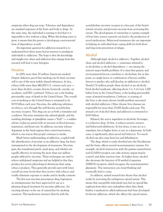 53Society for NeuroScieNce diseases and disorders | BraiN factS
symptoms when drug use stops. Tolerance and dependence
are standard responses of the brain and body to drugs. At
the same time, the individual is starting to feel that it is
impossible to live without a drug. When this feeling starts to
grow, it means that the person is developing a motivational
form of dependence as well.
An important question for addiction research is to
understand how these many factors interact to predispose
individuals to addiction. The hope is that the knowledge
and insight into abuse and addiction that emerge from this
research will lead to new therapies.
Nicotine
In 2009, more than 70 million Americans smoked.
Despite definitive proof that smoking can be fatal, nicotine
still is one of the most widely abused substances. In fact,
tobacco kills more than 440,000 U.S. citizens each year —
more than alcohol, cocaine, heroin, homicide, suicide, car
accidents, and HIV combined. Tobacco use is the leading
preventable cause of death in the United States. The overall
cost of smoking in the United States is estimated to be
$193 billion each year. Nicotine, the addicting substance
in tobacco, acts through the well-known acetylcholine
nicotinic receptor. This drug can act as both a stimulant and
a sedative. Nicotine stimulates the adrenal glands, and the
resulting discharge of epinephrine causes a “kick” — a sudden
release of glucose paired with an increase in blood pressure,
respiration, and heart rate. In addition, nicotine releases
dopamine in the brain regions that control motivation,
which is one reason that people continue to smoke.
Much better understanding of addiction, coupled with
the identification of nicotine as an addictive drug, has been
instrumental in the development of treatments. Nicotine
gum, the transdermal patch, nasal spray, and inhalers are
equally effective in treating the more than one million
people addicted to nicotine. These techniques are used to
relieve withdrawal symptoms and are helpful in that they
produce less severe physiological alterations than using
tobacco products. They generally provide users with lower
overall nicotine levels than they receive with tobacco and
totally eliminate exposure to smoke and its deadly contents.
The first non-nicotine prescription drug, bupropion,
an antidepressant, has been approved for use as a
pharmacological treatment for nicotine addiction. An
exciting advance is the use of varenicline for smoking
cessation. This medication interacts directly with the
acetylcholine nicotinic receptor in a key part of the brain’s
reward circuitry and prevents nicotine from activating this
circuit. The development of varenicline is a prime example
of how basic science research can lead to the production of
novel medications. Behavioral treatments also are important
in helping an individual learn coping skills for both short-
and long-term prevention of relapse.
Alcohol
Although legal, alcohol is addictive. Together, alcohol
abuse and alcohol addiction — sometimes referred to
as alcoholism or alcohol dependence — are among the
nation’s major health problems. It is clear that genetic and
environmental factors contribute to alcoholism, but at this
point, no single factor or combination of factors enables
doctors to predict who will develop an addiction to alcohol.
Nearly17.6 million people abuse alcohol or are alcoholic.
Fetal alcohol syndrome, affecting about 1 to 3 of every 1,000
babies born in the United States, is the leading preventable
cause of mental retardation. Cirrhosis, or scarring of
the liver, is the main chronic health problem associated
with alcohol addiction. Other chronic liver diseases are
responsible for more than 29,000 deaths each year. The
annual cost of alcohol abuse and addiction is estimated at
$185 billion.
Ethanol, the active ingredient in alcoholic beverages,
is a seductive drug. At first, it reduces anxiety, tension,
and behavioral inhibitions. In low doses, it may act as a
stimulant, but at higher doses, it acts as a depressant. In both
cases, it significantly alters mood and behavior. Too much
alcohol can also cause heat loss and dehydration.
The drug, which is easily absorbed into the bloodstream
and the brain, affects several neurotransmitter systems. For
example, alcohol’s interaction with the gamma-aminobutyric
acid (GABA) receptor can calm anxiety, impair muscle
control, and delay reaction time. At higher doses, alcohol
also decreases the function of N-methyl-d-aspartate
(NMDA) receptors, which recognize the neurotransmitter
glutamate. This interaction can cloud thinking and
eventually lead to coma.
In addition, animal research has shown that alcohol
works by activating the endogenous opioid system. This
means that susceptible individuals may feel an opioid-like
euphoria from their own endorphins when they drink.
Earlier, a medication called naltrexone had been developed
for heroin addiction, which also affects the opioid system.
 