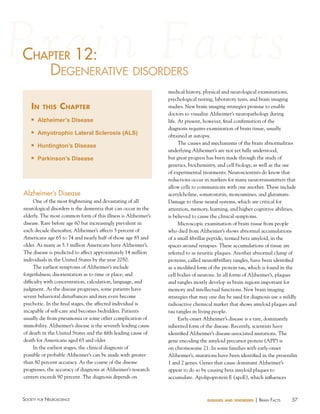 57Society for NeuroScieNce diseases and disorders | BraiN factS
chaPter 12:
degeNerative diSorderS
in this chapter
n Alzheimer’s Disease
n Amyotrophic Lateral Sclerosis (ALS)
n Huntington’s Disease
n Parkinson’s Disease
c ter 12:12:haP
Alzheimer’s Disease
One of the most frightening and devastating of all
neurological disorders is the dementia that can occur in the
elderly. The most common form of this illness is Alzheimer’s
disease. Rare before age 60 but increasingly prevalent in
each decade thereafter, Alzheimer’s affects 5 percent of
Americans age 65 to 74 and nearly half of those age 85 and
older. As many as 5.3 million Americans have Alzheimer’s.
The disease is predicted to affect approximately 14 million
individuals in the United States by the year 2050.
The earliest symptoms of Alzheimer’s include
forgetfulness; disorientation as to time or place; and
difficulty with concentration, calculation, language, and
judgment. As the disease progresses, some patients have
severe behavioral disturbances and may even become
psychotic. In the final stages, the affected individual is
incapable of self-care and becomes bedridden. Patients
usually die from pneumonia or some other complication of
immobility. Alzheimer’s disease is the seventh leading cause
of death in the United States and the fifth leading cause of
death for Americans aged 65 and older.
In the earliest stages, the clinical diagnosis of
possible or probable Alzheimer’s can be made with greater
than 80 percent accuracy. As the course of the disease
progresses, the accuracy of diagnosis at Alzheimer’s research
centers exceeds 90 percent. The diagnosis depends on
medical history, physical and neurological examinations,
psychological testing, laboratory tests, and brain imaging
studies. New brain imaging strategies promise to enable
doctors to visualize Alzheimer’s neuropathology during
life. At present, however, final confirmation of the
diagnosis requires examination of brain tissue, usually
obtained at autopsy.
The causes and mechanisms of the brain abnormalities
underlying Alzheimer’s are not yet fully understood,
but great progress has been made through the study of
genetics, biochemistry, and cell biology, as well as the use
of experimental treatments. Neuroscientists do know that
reductions occur in markers for many neurotransmitters that
allow cells to communicate with one another. These include
acetylcholine, somatostatin, monoamines, and glutamate.
Damage to these neural systems, which are critical for
attention, memory, learning, and higher cognitive abilities,
is believed to cause the clinical symptoms.
Microscopic examination of brain tissue from people
who died from Alzheimer’s shows abnormal accumulations
of a small fibrillar peptide, termed beta amyloid, in the
spaces around synapses. These accumulations of tissue are
referred to as neuritic plaques. Another abnormal clump of
proteins, called neurofibrillary tangles, have been identified
as a modified form of the protein tau, which is found in the
cell bodies of neurons. In all forms of Alzheimer’s, plaques
and tangles mostly develop in brain regions important for
memory and intellectual functions. New brain imaging
strategies that may one day be used for diagnosis use a mildly
radioactive chemical marker that shows amyloid plaques and
tau tangles in living people.
Early-onset Alzheimer’s disease is a rare, dominantly
inherited form of the disease. Recently, scientists have
identified Alzheimer’s disease-associated mutations. The
gene encoding the amyloid precursor protein (APP) is
on chromosome 21. In some families with early-onset
Alzheimer’s, mutations have been identified in the presenilin
1 and 2 genes. Genes that cause dominant Alzheimer’s
appear to do so by causing beta amyloid plaques to
accumulate. Apolipoprotein E (apoE), which influences
 