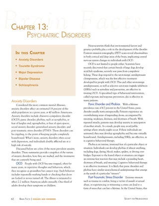 62 Society for NeuroScieNceBraiN factS | diseases and disorders
chaPter 13:
PSychiatric diSorderS
in this chapter
n Anxiety Disorders
n Tourette Syndrome
n Major Depression
n Bipolar Disease
n Schizophrenia
c ter 13:13:haP
Anxiety Disorders
Considered the most common mental illnesses,
anxiety disorders affect an estimated 18 percent of the
adult population in a given year, or 40 million Americans.
Anxiety disorders include obsessive-compulsive disorder
(OCD); panic disorder; phobias, such as acrophobia, or
fear of heights and; agoraphobia, or fear of open spaces;
social anxiety disorder; generalized anxiety disorder; and
post-traumatic stress disorder (PTSD). These disorders can
be crippling, to the point of keeping people completely
housebound. What’s more, anxiety disorders often occur
with depression, and individuals doubly afflicted are at a
high risk of suicide.
Discussed below are a few of the more prevalent anxiety
disorders. These summaries provide a snapshot of the nature
of anxiety disorders, how they are studied, and the treatments
that are currently being used.
OCD People with OCD become trapped, often for
many years, in repetitive thoughts and behaviors, which
they recognize as groundless but cannot stop. Such behavior
includes repeatedly washing hands or checking that doors
are locked or stoves turned off. The illness is estimated to
affect 2.2 million American adults annually. One-third of
adults develop their symptoms as children.
Neuroscientists think that environmental factors and
genetics probably play a role in the development of the disorder.
Positron emission tomography (PET) scans reveal abnormalities
in both cortical and deep areas of the brain, implicating central
nervous system changes in individuals with OCD.
OCD is not limited to people either. Scientists have
recently discovered that certain breeds of large dogs develop
acral lick syndrome, severely sore paws from compulsive
licking. These dogs respond to the serotonergic antidepressant
clomipramine, which was the first effective treatment
developed for people with OCD. This and other serotonergic
antidepressants, as well as selective serotonin reuptake inhibitors
(SSRIs) such as sertraline and paroxetine, are effective in
treating OCD. A specialized type of behavioral intervention,
called exposure and response prevention, also is effective in
many patients.
Panic Disorder and Phobias With a lifetime
prevalence rate of 4.7 percent in the United States, panic
disorder usually starts unexpectedly. Patients experience an
overwhelming sense of impending doom, accompanied by
sweating, weakness, dizziness, and shortness of breath. With
repeated attacks, patients may develop anxiety in anticipation
of another attack. As a result, people may avoid public
settings where attacks might occur. If these individuals are
untreated, they may develop agoraphobia and become virtually
housebound. Antidepressants, including SSRIs, are effective, as
is cognitive behavioral therapy.
Phobia is an intense, irrational fear of a particular object or
situation. Individuals can develop phobias of almost anything,
including dogs, dating, blood, snakes, spiders, or driving over
bridges. Exposure to the feared object or situation can trigger
an extreme fear reaction that may include a pounding heart,
shortness of breath, and sweating. Cognitive behavioral therapy
is an effective treatment. It is likely that panic disorders and
phobias have similar neurochemical underpinnings that emerge
as the result of a particular “stressor.”
Post-Traumatic Stress Disorder Extreme stressors
such as trauma in combat, being a victim of assault or sexual
abuse, or experiencing or witnessing a crime can lead to a
form of stress that can last a lifetime. In the United States, this
 